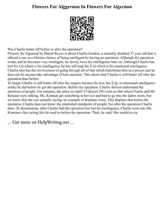 Flowers For Alggernon In Flowers For Algernon
Was Charlie better off before or after the operation?
Flowers for Algernon by Daniel Keyes is about Charlie Gordon, a mentally disabled 37 year old that is
offered a one in a lifetime chance of being intelligent by having an operation. Although the operation
works and he becomes very intelligent, he slowly loses his intelligence later on. Although Charlie has
lost his I.Q which is his intelligence, he has still kept his E.Q which is his emotional intelligence.
Charlie also has the involvement of going through all of that which transforms him as a person and he
does not let anyone take advantage of him anymore. This shows that Charlie is still better off after the
operation than before.
To begin, Charlie is still better off after the surgery because he now has E.Q, or emotional intelligence
unlike he did before he got the operation. Before the operation, Charlie did not understand the
emotions of people. For instance, the entry on April 15 (Keyes 291) tells us that when Charlie and Ms.
Kinnian were talking, Ms. Kinnian got something in her eye and had to go into the ladies room, but
we knew that she was actually crying, an example of dramatic irony. This displays that before the
operation, Charlie does not know the emotional standpoint of people, but after the operation Charlie
does. To demonstrate, after Charlie had the operation but lost his intelligence, Charlie went into Ms.
Kinnians class acting like he used to before the operation. Then, he said, She startid to cry
... Get more on HelpWriting.net ...
 
