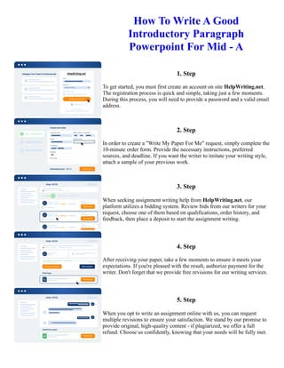How To Write A Good
Introductory Paragraph
Powerpoint For Mid - A
1. Step
To get started, you must first create an account on site HelpWriting.net.
The registration process is quick and simple, taking just a few moments.
During this process, you will need to provide a password and a valid email
address.
2. Step
In order to create a "Write My Paper For Me" request, simply complete the
10-minute order form. Provide the necessary instructions, preferred
sources, and deadline. If you want the writer to imitate your writing style,
attach a sample of your previous work.
3. Step
When seeking assignment writing help from HelpWriting.net, our
platform utilizes a bidding system. Review bids from our writers for your
request, choose one of them based on qualifications, order history, and
feedback, then place a deposit to start the assignment writing.
4. Step
After receiving your paper, take a few moments to ensure it meets your
expectations. If you're pleased with the result, authorize payment for the
writer. Don't forget that we provide free revisions for our writing services.
5. Step
When you opt to write an assignment online with us, you can request
multiple revisions to ensure your satisfaction. We stand by our promise to
provide original, high-quality content - if plagiarized, we offer a full
refund. Choose us confidently, knowing that your needs will be fully met.
How To Write A Good Introductory Paragraph Powerpoint For Mid - A How To Write A Good Introductory
Paragraph Powerpoint For Mid - A
 