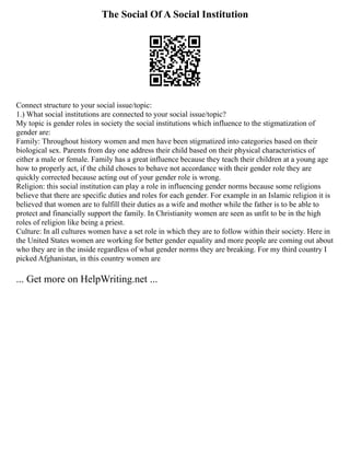 The Social Of A Social Institution
Connect structure to your social issue/topic:
1.) What social institutions are connected to your social issue/topic?
My topic is gender roles in society the social institutions which influence to the stigmatization of
gender are:
Family: Throughout history women and men have been stigmatized into categories based on their
biological sex. Parents from day one address their child based on their physical characteristics of
either a male or female. Family has a great influence because they teach their children at a young age
how to properly act, if the child choses to behave not accordance with their gender role they are
quickly corrected because acting out of your gender role is wrong.
Religion: this social institution can play a role in influencing gender norms because some religions
believe that there are specific duties and roles for each gender. For example in an Islamic religion it is
believed that women are to fulfill their duties as a wife and mother while the father is to be able to
protect and financially support the family. In Christianity women are seen as unfit to be in the high
roles of religion like being a priest.
Culture: In all cultures women have a set role in which they are to follow within their society. Here in
the United States women are working for better gender equality and more people are coming out about
who they are in the inside regardless of what gender norms they are breaking. For my third country I
picked Afghanistan, in this country women are
... Get more on HelpWriting.net ...
 
