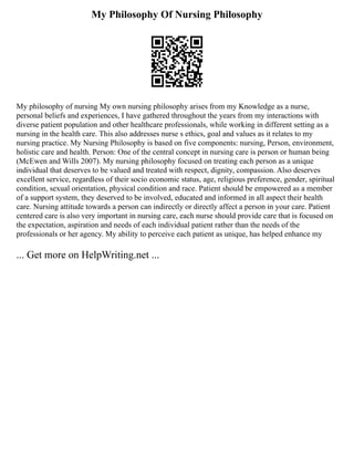 My Philosophy Of Nursing Philosophy
My philosophy of nursing My own nursing philosophy arises from my Knowledge as a nurse,
personal beliefs and experiences, I have gathered throughout the years from my interactions with
diverse patient population and other healthcare professionals, while working in different setting as a
nursing in the health care. This also addresses nurse s ethics, goal and values as it relates to my
nursing practice. My Nursing Philosophy is based on five components: nursing, Person, environment,
holistic care and health. Person: One of the central concept in nursing care is person or human being
(McEwen and Wills 2007). My nursing philosophy focused on treating each person as a unique
individual that deserves to be valued and treated with respect, dignity, compassion. Also deserves
excellent service, regardless of their socio economic status, age, religious preference, gender, spiritual
condition, sexual orientation, physical condition and race. Patient should be empowered as a member
of a support system, they deserved to be involved, educated and informed in all aspect their health
care. Nursing attitude towards a person can indirectly or directly affect a person in your care. Patient
centered care is also very important in nursing care, each nurse should provide care that is focused on
the expectation, aspiration and needs of each individual patient rather than the needs of the
professionals or her agency. My ability to perceive each patient as unique, has helped enhance my
... Get more on HelpWriting.net ...
 