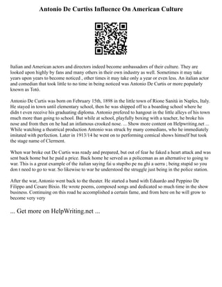 Antonio De Curtiss Influence On American Culture
Italian and American actors and directors indeed become ambassadors of their culture. They are
looked upon highly by fans and many others in their own industry as well. Sometimes it may take
years upon years to become noticed , other times it may take only a year or even less. An italian actor
and comedian that took little to no time in being noticed was Antonio De Curtis or more popularly
known as Totó.
Antonio De Curtis was born on February 15th, 1898 in the little town of Rione Sanitá in Naples, Italy.
He stayed in town until elementary school, then he was shipped off to a boarding school where he
didn t even receive his graduating diploma. Antonio prefered to hangout in the little alleys of his town
much more than going to school. But while at school, playfully boxing with a teacher, he broke his
nose and from then on he had an infamous crooked nose. ... Show more content on Helpwriting.net ...
While watching a theatrical production Antonio was struck by many comedians, who he immediately
imitated with perfection. Later in 1913/14 he went on to performing comical shows himself but took
the stage name of Clerment.
When war broke out De Curtis was ready and prepared, but out of fear he faked a heart attack and was
sent back home but he paid a price. Back home he served as a policeman as an alternative to going to
war. This is a great example of the italian saying fai u stupibo pe nu ghi a uerra ; being stupid so you
don t need to go to war. So likewise to war he understood the struggle just being in the police station.
After the war, Antonio went back to the theater. He started a band with Eduardo and Peppino De
Filippo and Cesare Bixio. He wrote poems, composed songs and dedicated so much time in the show
business. Continuing on this road he accomplished a certain fame, and from here on he will grow to
become very very
... Get more on HelpWriting.net ...
 