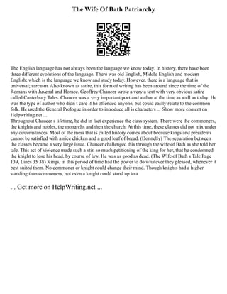 The Wife Of Bath Patriarchy
The English language has not always been the language we know today. In history, there have been
three different evolutions of the language. There was old English, Middle English and modern
English; which is the language we know and study today. However, there is a language that is
universal; sarcasm. Also known as satire, this form of writing has been around since the time of the
Romans with Juvenal and Horace. Geoffrey Chaucer wrote a very a text with very obvious satire
called Canterbury Tales. Chaucer was a very important poet and author at the time as well as today. He
was the type of author who didn t care if he offended anyone, but could easily relate to the common
folk. He used the General Prologue in order to introduce all is characters ... Show more content on
Helpwriting.net ...
Throughout Chaucer s lifetime, he did in fact experience the class system. There were the commoners,
the knights and nobles, the monarchs and then the church. At this time, these classes did not mix under
any circumstances. Most of the mess that is called history comes about because kings and presidents
cannot be satisfied with a nice chicken and a good loaf of bread. (Donnelly) The separation between
the classes became a very large issue. Chaucer challenged this through the wife of Bath as she told her
tale. This act of violence made such a stir, so much petitioning of the king for her, that he condemned
the knight to lose his head, by course of law. He was as good as dead. (The Wife of Bath s Tale Page
139, Lines 35 38) Kings, in this period of time had the power to do whatever they pleased, whenever it
best suited them. No commoner or knight could change their mind. Though knights had a higher
standing than commoners, not even a knight could stand up to a
... Get more on HelpWriting.net ...
 