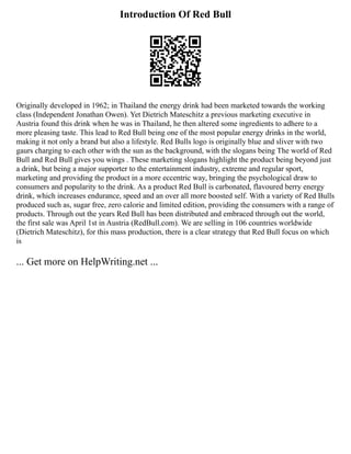 Introduction Of Red Bull
Originally developed in 1962; in Thailand the energy drink had been marketed towards the working
class (Independent Jonathan Owen). Yet Dietrich Mateschitz a previous marketing executive in
Austria found this drink when he was in Thailand, he then altered some ingredients to adhere to a
more pleasing taste. This lead to Red Bull being one of the most popular energy drinks in the world,
making it not only a brand but also a lifestyle. Red Bulls logo is originally blue and sliver with two
gaurs charging to each other with the sun as the background, with the slogans being The world of Red
Bull and Red Bull gives you wings . These marketing slogans highlight the product being beyond just
a drink, but being a major supporter to the entertainment industry, extreme and regular sport,
marketing and providing the product in a more eccentric way, bringing the psychological draw to
consumers and popularity to the drink. As a product Red Bull is carbonated, flavoured berry energy
drink, which increases endurance, speed and an over all more boosted self. With a variety of Red Bulls
produced such as, sugar free, zero calorie and limited edition, providing the consumers with a range of
products. Through out the years Red Bull has been distributed and embraced through out the world,
the first sale was April 1st in Austria (RedBull.com). We are selling in 106 countries worldwide
(Dietrich Mateschitz), for this mass production, there is a clear strategy that Red Bull focus on which
is
... Get more on HelpWriting.net ...
 