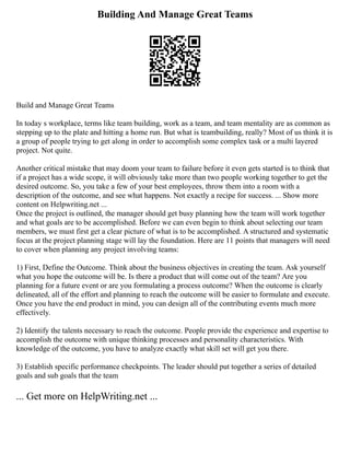 Building And Manage Great Teams
Build and Manage Great Teams
In today s workplace, terms like team building, work as a team, and team mentality are as common as
stepping up to the plate and hitting a home run. But what is teambuilding, really? Most of us think it is
a group of people trying to get along in order to accomplish some complex task or a multi layered
project. Not quite.
Another critical mistake that may doom your team to failure before it even gets started is to think that
if a project has a wide scope, it will obviously take more than two people working together to get the
desired outcome. So, you take a few of your best employees, throw them into a room with a
description of the outcome, and see what happens. Not exactly a recipe for success. ... Show more
content on Helpwriting.net ...
Once the project is outlined, the manager should get busy planning how the team will work together
and what goals are to be accomplished. Before we can even begin to think about selecting our team
members, we must first get a clear picture of what is to be accomplished. A structured and systematic
focus at the project planning stage will lay the foundation. Here are 11 points that managers will need
to cover when planning any project involving teams:
1) First, Define the Outcome. Think about the business objectives in creating the team. Ask yourself
what you hope the outcome will be. Is there a product that will come out of the team? Are you
planning for a future event or are you formulating a process outcome? When the outcome is clearly
delineated, all of the effort and planning to reach the outcome will be easier to formulate and execute.
Once you have the end product in mind, you can design all of the contributing events much more
effectively.
2) Identify the talents necessary to reach the outcome. People provide the experience and expertise to
accomplish the outcome with unique thinking processes and personality characteristics. With
knowledge of the outcome, you have to analyze exactly what skill set will get you there.
3) Establish specific performance checkpoints. The leader should put together a series of detailed
goals and sub goals that the team
... Get more on HelpWriting.net ...
 