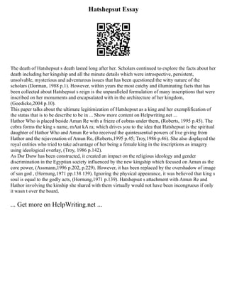 Hatshepsut Essay
The death of Hatshepsut s death lasted long after her. Scholars continued to explore the facts about her
death including her kingship and all the minute details which were introspective, persistent,
unsolvable, mysterious and adventurous issues that has been questioned the witty nature of the
scholars (Dorman, 1988 p.1). However, within years the most catchy and illuminating facts that has
been collected about Hatshepsut s reign is the unparalleled formulation of many inscriptions that were
inscribed on her monuments and encapsulated with in the architecture of her kingdom,
(Goedicke,2004 p.10).
This paper talks about the ultimate legitimization of Hatshepsut as a king and her exemplification of
the status that is to be describe to be in ... Show more content on Helpwriting.net ...
Hathor Who is placed beside Amun Re with a frieze of cobras under them, (Roberts, 1995 p.45). The
cobra forms the king s name, mAat kA ra; which drives you to the idea that Hatshepsut is the spiritual
daughter of Hathor Who and Amun Re who received the quintessential powers of live giving from
Hathor and the rejuvenation of Amun Re, (Roberts,1995 p.45; Troy,1986 p.46). She also displayed the
royal entities who tried to take advantage of her being a female king in the inscriptions as imagery
using ideological overlay, (Troy, 1986 p.142).
As Dsr Dsrw has been constructed, it created an impact on the religious ideology and gender
discrimination in the Egyptian society influenced by the new kingship which focused on Amun as the
core power, (Assmann,1996 p.202, p.229). However, it has been replaced by the overshadow of image
of sun god , (Hornung,1971 pp.138 139). Ignoring the physical appearance, it was believed that king s
soul is equal to the godly acts, (Hornung,1971 p.139). Hatshepsut s attachment with Amun Re and
Hathor involving the kinship she shared with them virtually would not have been incongruous if only
it wasn t over the board,
... Get more on HelpWriting.net ...
 