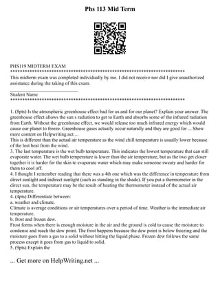 Phs 113 Mid Term
PHS119 MIDTERM EXAM
************************************************************************
This midterm exam was completed individually by me. I did not receive nor did I give unauthorized
assistance during the taking of this exam.
____________________________
Student Name
************************************************************************
1. (8pts) Is the atmospheric greenhouse effect bad for us and for our planet? Explain your answer. The
greenhouse effect allows the sun s radiation to get to Earth and absorbs some of the infrared radiation
from Earth. Without the greenhouse effect, we would release too much infrared energy which would
cause our planet to freeze. Greenhouse gases actually occur naturally and they are good for ... Show
more content on Helpwriting.net ...
This is different than the actual air temperature as the wind chill temperature is usually lower because
of the lost heat from the wind.
3. The last temperature is the wet bulb temperature. This indicates the lowest temperature that can still
evaporate water. The wet bulb temperature is lower than the air temperature, but as the two get closer
together it is harder for the skin to evaporate water which may make someone sweaty and harder for
them to cool off.
4. I thought I remember reading that there was a 4th one which was the difference in temperature from
direct sunlight and indirect sunlight (such as standing in the shade). If you put a thermometer in the
direct sun, the temperature may be the result of heating the thermometer instead of the actual air
temperature.
4. (4pts) Differentiate between:
a. weather and climate.
Climate is average conditions or air temperatures over a period of time. Weather is the immediate air
temperature.
b. frost and frozen dew.
Frost forms when there is enough moisture in the air and the ground is cold to cause the moisture to
condense and reach the dew point. The frost happens because the dew point is below freezing and the
moisture goes from a gas to a solid without hitting the liquid phase. Frozen dew follows the same
process except it goes from gas to liquid to solid.
5. (9pts) Explain the
... Get more on HelpWriting.net ...
 