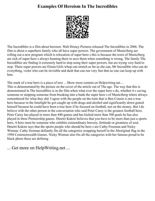 Examples Of Heroism In The Incredibles
The Incredibles is a film about heroism. Walt Disney Pictures released The Incredibles in 2006. The
film is about a superhero family who all have super powers. The government of Municiberg are
rolling out a new program which is relocation of super hero s this is because the town of Municiberg
are sick of super hero s always beaning there to save them when something is wrong. The family The
Incredibles are finding it extremely hard to stop using their super powers, but are trying very hard to
stop. There super powers are Elasta Girls whop can stretch as far as she can, Mr Incredible who can do
everything, violet who can be invisible and dash that can run very fast that no one can keep up with
him.
The mark of a true hero is a piece of text ... Show more content on Helpwriting.net ...
This is demonstrated by the picture on the cover of the article out of The age. The way that this is
demonstrated in The Incredibles is in the film when what ever the super hero s do, whether it s saving
someone or stopping someone from breaking into a bank the super hero s of Municiberg where always
remembered for what they did. I agree with the people on the train that is Ben Cousin is not a true
hero because in the limelight he got caught up with drugs and alcohol and significantly down grated
himself because he could have been a true hero if he focused on football, not on the money. But l do
believe with the other person in the conversation who said Peter Carey is the greatest football hero.
Peter Carey has played in more than 440 games and has kicked more than 500 goals he has also
played in three Premiership games. Dmetri Kakmi believes that you have to be more than just a sports
hero. A hero must be someone who exhibits extraordinary bravery, fortitude or greatness of soul.
Dmetri Kakmi says that the sports people who should be hero s are Cathy Freeman and Nicky
Winmar. Cathy freeman defiantly fits all the categories wrapping herself in the Aboriginal flag in the
1994 Commonwealth Games. Nicky Winmar also fits all the categories with her famous proud to be
black photo these are defining
... Get more on HelpWriting.net ...
 