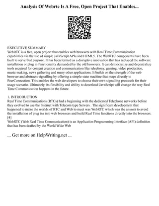 Analysis Of Webrtc Is A Free, Open Project That Enables...
EXECUTIVE SUMMARY
WebRTC is a free, open project that enables web browsers with Real Time Communication
capabilities via the use of simple JavaScript APIs and HTML5. The WebRTC components have been
built to serve that purpose. It has been termed as a disruptive innovation that has replaced the software
installation or plug in functionality demanded by the old browsers. It can democratize and decentralize
tools required for content creation and communication like telephony, gaming, video production,
music making, news gathering and many other applications. It builds on the strength of the web
browser and abstracts signalling by offering a simple state machine that maps directly to
PeerConnection. This enables the web developers to choose their own signalling protocols for their
usage scenario. Ultimately, its flexibility and ability to download JavaScript will change the way Real
Time Communication happens in the future.
1. INTRODUCTION
Real Time Communications (RTCs) had a beginning with the dedicated Telephone networks before
they evolved to use the Internet with Telecom type Servers . The significant development that
happened to make the worlds of RTC and Web to meet was WebRTC which was the answer to avoid
the installation of plug ins into web browsers and build Real Time functions directly into the browsers.
[4]
WebRTC (Web Real Time Communication) is an Application Programming Interface (API) definition
that has been drafted by the World Wide Web
... Get more on HelpWriting.net ...
 