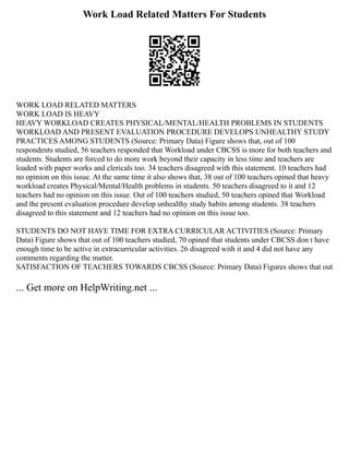 Work Load Related Matters For Students
WORK LOAD RELATED MATTERS
WORK LOAD IS HEAVY
HEAVY WORKLOAD CREATES PHYSICAL/MENTAL/HEALTH PROBLEMS IN STUDENTS
WORKLOAD AND PRESENT EVALUATION PROCEDURE DEVELOPS UNHEALTHY STUDY
PRACTICES AMONG STUDENTS (Source: Primary Data) Figure shows that, out of 100
respondents studied, 56 teachers responded that Workload under CBCSS is more for both teachers and
students. Students are forced to do more work beyond their capacity in less time and teachers are
loaded with paper works and clericals too. 34 teachers disagreed with this statement. 10 teachers had
no opinion on this issue. At the same time it also shows that, 38 out of 100 teachers opined that heavy
workload creates Physical/Mental/Health problems in students. 50 teachers disagreed to it and 12
teachers had no opinion on this issue. Out of 100 teachers studied, 50 teachers opined that Workload
and the present evaluation procedure develop unhealthy study habits among students. 38 teachers
disagreed to this statement and 12 teachers had no opinion on this issue too.
STUDENTS DO NOT HAVE TIME FOR EXTRA CURRICULAR ACTIVITIES (Source: Primary
Data) Figure shows that out of 100 teachers studied, 70 opined that students under CBCSS don t have
enough time to be active in extracurricular activities. 26 disagreed with it and 4 did not have any
comments regarding the matter.
SATISFACTION OF TEACHERS TOWARDS CBCSS (Source: Primary Data) Figures shows that out
... Get more on HelpWriting.net ...
 