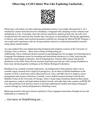 Observing A Cell Culture Was Like Exploring Uncharted...
Observing a cell culture was like exploring uncharted territory I was simply fascinated by it. As I
watched my mentor feed and rinse her osteoblasts, I imagined cells clumping in their container and
multiplying in vitro. Eventually, when the cell line reached its optimal growth rate, the cells were
cryopreserved to be retrieved only months later, leaving me in astonishment. Having the opportunity
to observe and conduct such research procedures enthralls me; through the Metcalf SURF Program, I
can couple such experiences with my strong academic interest in conducting biomedical research
using marine animal models.
As a pre medical first year student pursuing biological and computer sciences at the University of
Chicago, I have a diverse ... Show more content on Helpwriting.net ...
Additionally, I have conducted clinical research in psycholinguistics for an upper level Introduction to
Language Development course by recording and transcribing utterances of a child, analyzing the
speech for mean length of utterance, and investigating how contexts affect speech and gesture
production in the child. These diverse research experiences provide me with a strong foundation to
learn more advanced genetic techniques at the Marine Biological Laboratory.
Building on my scientific research experiences, my background in data analytics allows me to
consider cancer research from a high level perspective. As an intern at Molina Healthcare in the
summer of 2016, I used tools such as Microsoft Excel, Visio, and SQL Server to improve server
management and resource allocation. Currently, I am a student research assistant in the Kovler
Diabetes Center at the University of Chicago, where I create maps of proteins based on their amino
acid sequences, analyze and input patient medical records, and make data entry systems on REDCAP.
I am also proficient in R and have used it to develop mathematical models and analyze biological
systems through my Advanced Quantitative Modeling course.
Balancing research with quasi clinical experience, I have engaged communities through service and
leadership as a volunteer for
... Get more on HelpWriting.net ...
 