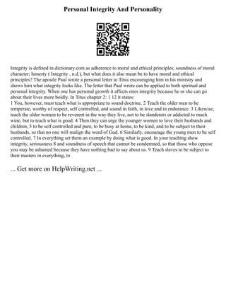 Personal Integrity And Personality
Integrity is defined in dictionary.com as adherence to moral and ethical principles; soundness of moral
character; honesty ( Integrity , n.d.), but what does it also mean be to have moral and ethical
principles? The apostle Paul wrote a personal letter to Titus encouraging him in his ministry and
shows him what integrity looks like. The letter that Paul wrote can be applied to both spiritual and
personal integrity. When one has personal growth it affects ones integrity because he or she can go
about their lives more boldly. In Titus chapter 2: 1 12 it states:
1 You, however, must teach what is appropriate to sound doctrine. 2 Teach the older men to be
temperate, worthy of respect, self controlled, and sound in faith, in love and in endurance. 3 Likewise,
teach the older women to be reverent in the way they live, not to be slanderers or addicted to much
wine, but to teach what is good. 4 Then they can urge the younger women to love their husbands and
children, 5 to be self controlled and pure, to be busy at home, to be kind, and to be subject to their
husbands, so that no one will malign the word of God. 6 Similarly, encourage the young men to be self
controlled. 7 In everything set them an example by doing what is good. In your teaching show
integrity, seriousness 8 and soundness of speech that cannot be condemned, so that those who oppose
you may be ashamed because they have nothing bad to say about us. 9 Teach slaves to be subject to
their masters in everything, to
... Get more on HelpWriting.net ...
 