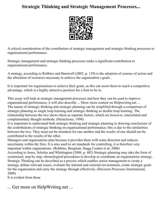 Strategic Thinking and Strategic Management Processes...
A critical consideration of the contribution of strategic management and strategic thinking processes to
organisational performance.
Strategic management and strategic thinking processes make a significant contribution to
organisational performance.
A strategy, according to Robbins and Barnwell (2002, p. 139) is the adoption of courses of action and
the allocation of resources necessary to achieve the organisation s goals .
It is important for organisations to achieve their goals, as this can assist them to reach a competitive
advantage, which is a highly attractive position for a firm to be in.
This essay will look at strategic management processes and how they can be used to improve
organisational performance; it will also describe ... Show more content on Helpwriting.net ...
The nature of strategic thinking and strategic planning can be simplified through a comparison of
strategic planning as single loop learning and strategic thinking as double loop learning. The
relationship between the two shows them as separate factors, which are however, interrelated and
complementary thought methods. (Heracleous, 1998)
It is important to understand both strategic thinking and strategic planning in drawing conclusions of
the contributions of strategic thinking on organisational performance; this is due to the similarities
between the two. They must not be mistaken for one another and the results of one should not be
contributed to the results of the other.
Managers and organisations plan because it provides them with some direction and reduces
uncertainty within the firm. It is also used to set standards for controlling, it is therefore very
important within organisations. (Robbins, Bergman, Stagg Coulter et al, 2006)
According to Jones, Scholes and Whittington (2008, p. 402) Strategic planning may take the form of
systemised, step by step, chronological procedures to develop or coordinate an organisations strategy .
Strategic Thinking can be described as a process which enables senior management to create a
strategy, debate relevant issues, evaluate the internal and external environment, create strategic goals
for the organisation and carry the strategy through effectively. (Decision Processes International,
2008)
It is evident from these
... Get more on HelpWriting.net ...
 