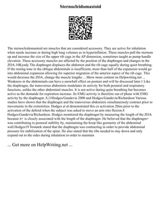 Sternocleidomastoid
The sternocleidomastoid are muscles that are considered accessory. They are active for inhalation
when needs increase or during high lung volumes as in hyperinflation. These muscles pull the sternum
up and increase the size of the upper rib cage in the AP dimension, sometimes taught as pump handle
elevation. These accessory muscles are affected by the position of the diaphragm and changes in the
ZOA.10Kyndy The diaphragm displaces the abdomen and the rib cage equally during quiet breathing.
If the resting tone in the oblique abdominals is insufficient, more than half of the expansion would go
into abdominal expansion allowing for superior migration of the anterior aspect of the rib cage. This
would decrease the ZOA, change the muscle lengths ... Show more content on Helpwriting.net ...
Weakness in the abdominals can have a snowball effect on posture and will be discussed later.1 Like
the diaphragm, the transversus abdominis modulates its activity for both postural and respiratory
functions, unlike the other abdominal muscles. It is not active during quite breathing but becomes
active as the demands for expiration increase. Its EMG activity is therefore out of phase with EMG
activity by the diaphragm. 8,11Hodges/Gandevia 2000 and Hodges/Gandevia/Richardson Various
studies have shown that the diaphragm and the transversus abdominis simultaneously contract prior to
movements in the extremities. Hodges et al demonstrated this co activation 20ms prior to the
activation of the deltoid when the subject was asked to move an arm into flexion.8
Hodges/Gandevia/Richardson. Hodges monitored the diaphragm by measuring the length of the ZOA
because it+ is closely associated with the length of the diaphragm. He believed that the diaphragm+
was contributing to postural stability by, maintaining the hoop like geometry of the abdominal
wall.Hodges19 Vostatek stated that the diaphragm was contracting in order to provide abdominal
pressure for stabilization of the spine. He also stated that the ribs needed to stay down and only
expand out to the sides during inhalation in order to maintain
... Get more on HelpWriting.net ...
 