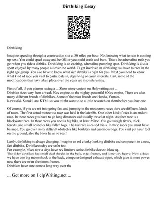 Dirtbiking Essay
Dirtbiking
Imagine speeding through a construction site at 80 miles per hour. Not knowing what terrain is coming
up next. You could speed away and be OK or you could crash and burn. That s the adrenaline rush you
get when you ride a dirtbike. Dirtbiking is an exciting, adrenaline pumping sport. Dirtbiking is also a
sport enjoyed by many people all over the world. To get involved in dirtbiking you have to race in the
right age group. You also have to know what size dirtbike is right for you. Next, you need to know
what kind of race you want to participate in, depending on your interests. Last, some of the
modifications that have taken place over the years are also interesting.
First of all, if you plan on racing a ... Show more content on Helpwriting.net ...
Dirtbike sizes vary from a weak 50cc engine, to the mighty, powerful 600cc engine. There are also
many different brands of dirtbikes. Some of the main brands are Honda, Yamaha,
Kawasaki, Suzuki, and KTM, so you might want to do a little research on them before you buy one.
Of course, if you are not into going fast and jumping in the motocross races there are different kinds
of races. The first actual motocross race was held in the late 60s. One other kind of race is an enduro
race. In these races you have to go long distances and usually travel at night. Another race is a
blackwater race. In these races you need a big bike, at least 250cc. You go through rivers, thick
forests, and small obstacles like fallen logs. The last race is called trials. In these races you must have
balance. You go over many difficult obstacles like boulders and enormous logs. You cant put your feet
on the ground, also the bikes have no seat!
Lastly, dirtbiking is always changing. Imagine an old clunky looking dirtbike and compare it to a new,
fast dirtbike. Dirtbikes today are safer too.
For example, bikes now a days have rev limiters so the dirtbike doesn t blow up.
The older dirtbikes had small dual shocks in the back, steel frames, and were very heavy. Now a days
we have one big mono shock in the back, computer designed exhaust pipes, which give it more power,
now there are even aluminum frames.
Dirtbikes have sure come a long way over the
... Get more on HelpWriting.net ...
 