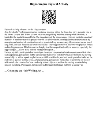 Hippocampus Physical Activity
Physical Activity s Impact on the Hippocampus
Ana Arredondo The hippocampus is a miniature structure within the brain that plays a crucial role in
the limbic system. The limbic system, known for regulating emotions among other functions, is
located in the medial temporal lobe. The importance of the hippocampus relies on multiple aspects of
memory. When information is processed from the environment, the hippocampus manipulates it by
arranging and storing information from short term into long term memory. Once memories are stored
long term, they can be retrieved upon consciously. There appears to be a link between physical fitness
and the hippocampus. This link asserts that physical fitness positively affects memory, especially the
hippocampus. ... Show more content on Helpwriting.net ...
Using a joystick, participants had to navigate through a computerized environment on multiple trials.
During practice, participants had to familiarized themselves with the virtual environment by moving
around objects within a pool. A platform was hidden within the pool and participants had to locate the
platform as quickly as they could. After practicing, participants were asked to complete six trials in
which each trial consisted of new randomly placed objects as well as the starting position being
random each time. Once again, participants had to locate the hidden platform as quickly as
... Get more on HelpWriting.net ...
 