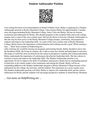 Student Ambassador Position
I am writing this letter of recommendation on behalf of Bailey Scott. Bailey is applying for a Student
Ambassador position at Rocky Mountain College. I have known Bailey for approximately 2 months
since she began attending Rocky Mountain College. Since I first met Bailey, she has an extreme
excitement and enthusiasm for Rocky. She attends programs in the residence halls and on the college
campus and is a part of the cross country team. She has the desire to become a Student Ambassador so
that she may be more active in the Rocky Mountain College campus, community, and prospective
students and improve her leadership skills. As a part of the cross country team at Rocky Mountain
College, Bailey knows the importance of determination and working towards a goal. While running a
race, ... Show more content on Helpwriting.net ...
After realizing she would be missing out programs and meeting friends, Bailey decided to move into
the Residence Halls. By living on campus, she is able to meet new friends and participate in activities.
She hopes to instill the same excitement for the school in prospective students and visiting individuals.
Bailey understands the importance of continuing to develop her leadership skills. She has a desire to
continue to learn and improve the leadership skills. The Student Ambassador position is an
opportunity for her to improve her skills of confidence and passion. Bailey has an outstanding passion
to learn how to be a better leader in her community and among her friends. Bailey will be an
outstanding addition to the Student Ambassador program at Rocky Mountain College because of her
enthusiasm for the college, the activities, and the students. Her experience as a cross country racer.
The Student Ambassador position will allow Bailey to improve her leadership skills and her intense
enthusiasm for Rocky and the students will encourage prospective students to attend Rocky Mountain
... Get more on HelpWriting.net ...
 