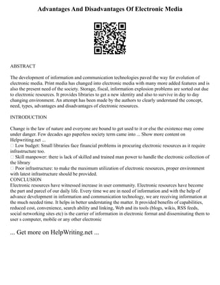 Advantages And Disadvantages Of Electronic Media
ABSTRACT
The development of information and communication technologies paved the way for evolution of
electronic media. Print media has changed into electronic media with many more added features and is
also the present need of the society. Storage, fiscal, information explosion problems are sorted out due
to electronic resources. It provides libraries to get a new identity and also to survive in day to day
changing environment. An attempt has been made by the authors to clearly understand the concept,
need, types, advantages and disadvantages of electronic resources.
INTRODUCTION
Change is the law of nature and everyone are bound to get used to it or else the existence may come
under danger. Few decades ago paperless society term came into ... Show more content on
Helpwriting.net ...
 Low budget: Small libraries face financial problems in procuring electronic resources as it require
infrastructure too.
 Skill manpower: there is lack of skilled and trained man power to handle the electronic collection of
the library
 Poor infrastructure: to make the maximum utilization of electronic resources, proper environment
with latest infrastructure should be provided.
CONCLUSION
Electronic resources have witnessed increase in user community. Electronic resources have become
the part and parcel of our daily life. Every time we are in need of information and with the help of
advance development in information and communication technology, we are receiving information at
the much needed time. It helps in better understating the matter. It provided benefits of capabilities,
reduced cost, convenience, search ability and linking, Web and its tools (blogs, wikis, RSS feeds,
social networking sites etc) is the carrier of information in electronic format and disseminating them to
user s computer, mobile or any other electronic
... Get more on HelpWriting.net ...
 