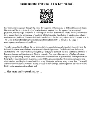 Environmental Problems In The Environment
Environmental issues run through the entire development of humankind at different historical stages.
Due to the differences in the level of production and productivity, the types of environmental
problems, and the scope and extent of their impacts are also different and can be broadly divided into
three stages: From the appearance of mankind till the Industrial Revolution, it was the stage of early
environmental problems; From the industrial revolution to the discovery of the Antarctic ozone hole in
1984, it is a stage of modern environmental problems; From 1984 to now, it is the stage of
contemporary environmental problems.
Therefore, people often blame the environmental problems to the development of chemistry and the
industrialization with the help of more matured chemical products. The industrial revolution that
started in the 18th century not only brought hope and joy to mankind, but also laid the latent threat of
human existence and development. Western countries first entered the process of industrialization,
enjoying the prosperity brought about by industrialization as soon as possible and earning the earliest
bitter pill of industrialization. Beginning in the 1950s, environmental pollution incidents came one
after another, resulting in thousands of lives being threatened and even many people died. The world
currently environmental problems mainly include climate change, ozone depletion, deforestation and
biodiversity reduction, atmospheric and
... Get more on HelpWriting.net ...
 