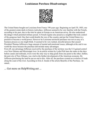 Louisianan Purchase Disadvantages
The United States bought out Louisiana from France 190 years ago. Beginning on April 30, 1803, one
of the greatest estate deals in history took place. Jefferson seemed to be very familiar with the French,
according to his past, due to the time he spent in Europe as an American envoy. He also understood
the danger which potential military posed. A French regime also posed as a neighbor that took control
of the gorgeous land .One that would double the size of the country and put the United States in a
position to become a world power. However he Louisiana territorial purchase was not as easy of a
business process as one might think. It seemed to be very rushed, stressful process that caused
President Thomas Jefferson a huge amount of mental and emotional issues, although at the end it was
worth the stress because the purchase did include many advantages.
First off, one advantage Jefferson received by the purchase of the territory was the U.S gained control
over New Orleans and Mississippi river. In an article written by Lydia Pick ham she states in the days
before canals and railroads, rivers were the only way to ship goods from one point to the other, further,
the port city of New Orleans, was vital to the further development of the American economy. By
Jefferson purchasing the land he put an end to this. After all, the purchase created an evolution of trade
along the coast of the river. According to Erin Z. Inside of the article Benefits of the Purchase , he
stated ,
... Get more on HelpWriting.net ...
 