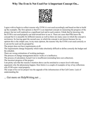 Why The Evm Is Not Used For A Important Concept On...
I agree with to begin to collect reasons why EVM it is not used accordingly and based on that to build
up the examples. My first opinion is that EV is an important concept on measuring the progress of the
project, but not well explored as a significant tool and in such context, I think that by knowing why
the EVM is not used properly can lead toward how to use it. There are cases that PMs know the
concept but it is unusable for different reasons as well as there are many cases in which the concept is
not known. So leaving apart the second case, in which the concept is not known because for my
opinion this is the simple case, in my mere opinion, the reasons why the EVM is not used correctly or
it can not be used can be grouped by:
The project does not have requirements at all.
The requirements change frequently which make absolutely difficult to define correctly the budget and
the schedule.
There are wrong estimations of working packages.
The process of change management doesn t work or is ineffective.
The process of calculation Actual Cost is insufficient (reminding here cost collection).
The incorrect progress of the project.
I am pretty sure that the reasons I mention above can be enriched to a macro level with many
arguments why the phenomena happen. Here below is a couple of examples of my of my reflections
why EVM wasn t used properly:
The scope of Ice on Ice project was the upgrade of the infrastructure of the Call Centre. Lack of
understanding the
... Get more on HelpWriting.net ...
 