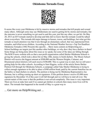 Oklahoma Tornado Essay
It seems like every year Oklahoma is hit by massive storms and tornados that kill people and wound
many others. Although some may say Oklahomans are used to getting hit by storms and tornados, but
the outcome is never something we get used to and this year, just like any other, we got hit. On May
20, 2013 an EF5 tornado started to develop and little did we know that this tornado would be talked
about everywhere. This tornado did major damage to houses, towns, and buildings, but what got this
tornado so much attention was that it tore through an elementary school, that was unprotected from
tornados, and killed seven children. According to the National Weather Service s Top Ten Deadliest
Oklahoma Tornados (1882 Present) this specific ... Show more content on Helpwriting.net ...
School buildings are targets just like another other buildings, so why don t they have shelters in them?
Some things are being done about this issue as we speak, but some of the ideas are falling through.
The KOCO news website tells us that a non profit organization called Shelter Oklahoma Schools is
giving the schools, which took a direct hit on May 20th, money to build shelters. The Moore School
District will receive the biggest amount at $500,000 and the Western Heights, Calumet, and
Drummond school districts will each receive $100,000. This is a great way to start, but we still aren t
getting help for the other schools. According to Sam Higgins, writer of the article Storm Shelter
Petition Fell through for Oklahoma Schools, a campaign called Take Shelter Oklahoma is trying to
collect enough signatures to be able to place a $500 million bond, paid by the current franchise tax on
the ballot, to fund shelters in schools. The petition is being run by Oklahoma Representative Joe
Dorman, but is stilling coming up short on signatures. If this petition doesn t receive 85,000 more
signatures by December 18 of this year it will fall through and we will have to start all over. The
current nature of this issue is that the problem is not solved completely. This issue is very important.
There are lives at stake here and if we cannot get shelters in schools then many more lives will be
taken. The tornado that happened in the month of May is a great way to
... Get more on HelpWriting.net ...
 
