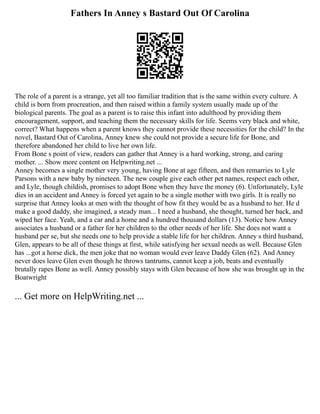 Fathers In Anney s Bastard Out Of Carolina
The role of a parent is a strange, yet all too familiar tradition that is the same within every culture. A
child is born from procreation, and then raised within a family system usually made up of the
biological parents. The goal as a parent is to raise this infant into adulthood by providing them
encouragement, support, and teaching them the necessary skills for life. Seems very black and white,
correct? What happens when a parent knows they cannot provide these necessities for the child? In the
novel, Bastard Out of Carolina, Anney knew she could not provide a secure life for Bone, and
therefore abandoned her child to live her own life.
From Bone s point of view, readers can gather that Anney is a hard working, strong, and caring
mother. ... Show more content on Helpwriting.net ...
Anney becomes a single mother very young, having Bone at age fifteen, and then remarries to Lyle
Parsons with a new baby by nineteen. The new couple give each other pet names, respect each other,
and Lyle, though childish, promises to adopt Bone when they have the money (6). Unfortunately, Lyle
dies in an accident and Anney is forced yet again to be a single mother with two girls. It is really no
surprise that Anney looks at men with the thought of how fit they would be as a husband to her. He d
make a good daddy, she imagined, a steady man... I need a husband, she thought, turned her back, and
wiped her face. Yeah, and a car and a home and a hundred thousand dollars (13). Notice how Anney
associates a husband or a father for her children to the other needs of her life. She does not want a
husband per se, but she needs one to help provide a stable life for her children. Anney s third husband,
Glen, appears to be all of these things at first, while satisfying her sexual needs as well. Because Glen
has ...got a horse dick, the men joke that no woman would ever leave Daddy Glen (62). And Anney
never does leave Glen even though he throws tantrums, cannot keep a job, beats and eventually
brutally rapes Bone as well. Anney possibly stays with Glen because of how she was brought up in the
Boatwright
... Get more on HelpWriting.net ...
 