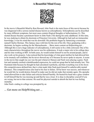 A Beautiful Mind Essay
In the movie A Beautiful Mind by Ron Howard, John Nash is the main focus of this movie because he
was diagnosed with a serious mental disease known as schizophrenia. Schizophrenia can be described
by many different symptoms, but most cases contain illogical thoughts or hallucinations (1). This
mental disease became a prominent factor in John Nash s life during his early adulthood. At this time,
he was studying to obtain his doctorate at Princeton University. Although he had such an immaculate
knowledge, it was his mind that was his downfall. His problems began by fantasizing a roommate
named Charles Herman. This fantasy stays with him for the rest of his life. Once graduating with a
doctorate, he begins working for the Massachusetts ... Show more content on Helpwriting.net ...
Although this is not a huge indicator of schizophrenia, it still seems to be a little awkward. One of his
main characteristics throughout the movie was his seldomness. It took a major role in his college days
and his time working at MIT. In both cases, he would isolate himself to not be around people, and to
also work on his projects. I also noticed that his knowledge of what great intellect he had allowed him
to be insanely self confident, but he never showed any of it because he never spoke to anyone. A scene
in the movie that caught my eye was the part whenever Hansen and Nash were playing a game. Nash
lost and instantly emitted a dumbfounded expression, he could not grasp that he had actually lost. This
frustrated John because he thought he had calculated it perfectly, and that everything was in his favor.
His competitiveness defined him, that is what made John Nash push himself to unbelievable mental
distances. This competitiveness also lead to his fear in failure. All he knew was success, and whenever
he would fail, he would destroy himself to make sure he did not make that mistake again. His sporadic
mind allowed him to take failure and criticize himself harshly. He busted his head into a glass window
to tell himself that he was messing up and that he was a loser. It is okay to discipline yourself if you
are wrong, but not to that extreme. He used his physical outside to absorb the hurt he was feeling
mentally.
John Nash s ending to college was prompted by an
... Get more on HelpWriting.net ...
 