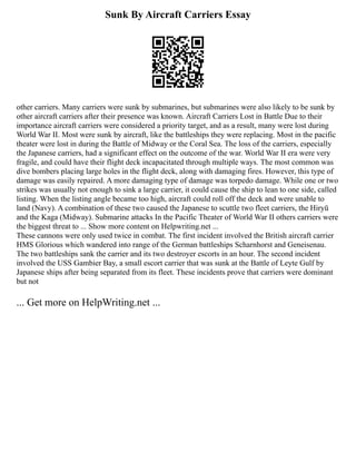 Sunk By Aircraft Carriers Essay
other carriers. Many carriers were sunk by submarines, but submarines were also likely to be sunk by
other aircraft carriers after their presence was known. Aircraft Carriers Lost in Battle Due to their
importance aircraft carriers were considered a priority target, and as a result, many were lost during
World War II. Most were sunk by aircraft, like the battleships they were replacing. Most in the pacific
theater were lost in during the Battle of Midway or the Coral Sea. The loss of the carriers, especially
the Japanese carriers, had a significant effect on the outcome of the war. World War II era were very
fragile, and could have their flight deck incapacitated through multiple ways. The most common was
dive bombers placing large holes in the flight deck, along with damaging fires. However, this type of
damage was easily repaired. A more damaging type of damage was torpedo damage. While one or two
strikes was usually not enough to sink a large carrier, it could cause the ship to lean to one side, called
listing. When the listing angle became too high, aircraft could roll off the deck and were unable to
land (Navy). A combination of these two caused the Japanese to scuttle two fleet carriers, the Hiryū
and the Kaga (Midway). Submarine attacks In the Pacific Theater of World War II others carriers were
the biggest threat to ... Show more content on Helpwriting.net ...
These cannons were only used twice in combat. The first incident involved the British aircraft carrier
HMS Glorious which wandered into range of the German battleships Scharnhorst and Geneisenau.
The two battleships sank the carrier and its two destroyer escorts in an hour. The second incident
involved the USS Gambier Bay, a small escort carrier that was sunk at the Battle of Leyte Gulf by
Japanese ships after being separated from its fleet. These incidents prove that carriers were dominant
but not
... Get more on HelpWriting.net ...
 