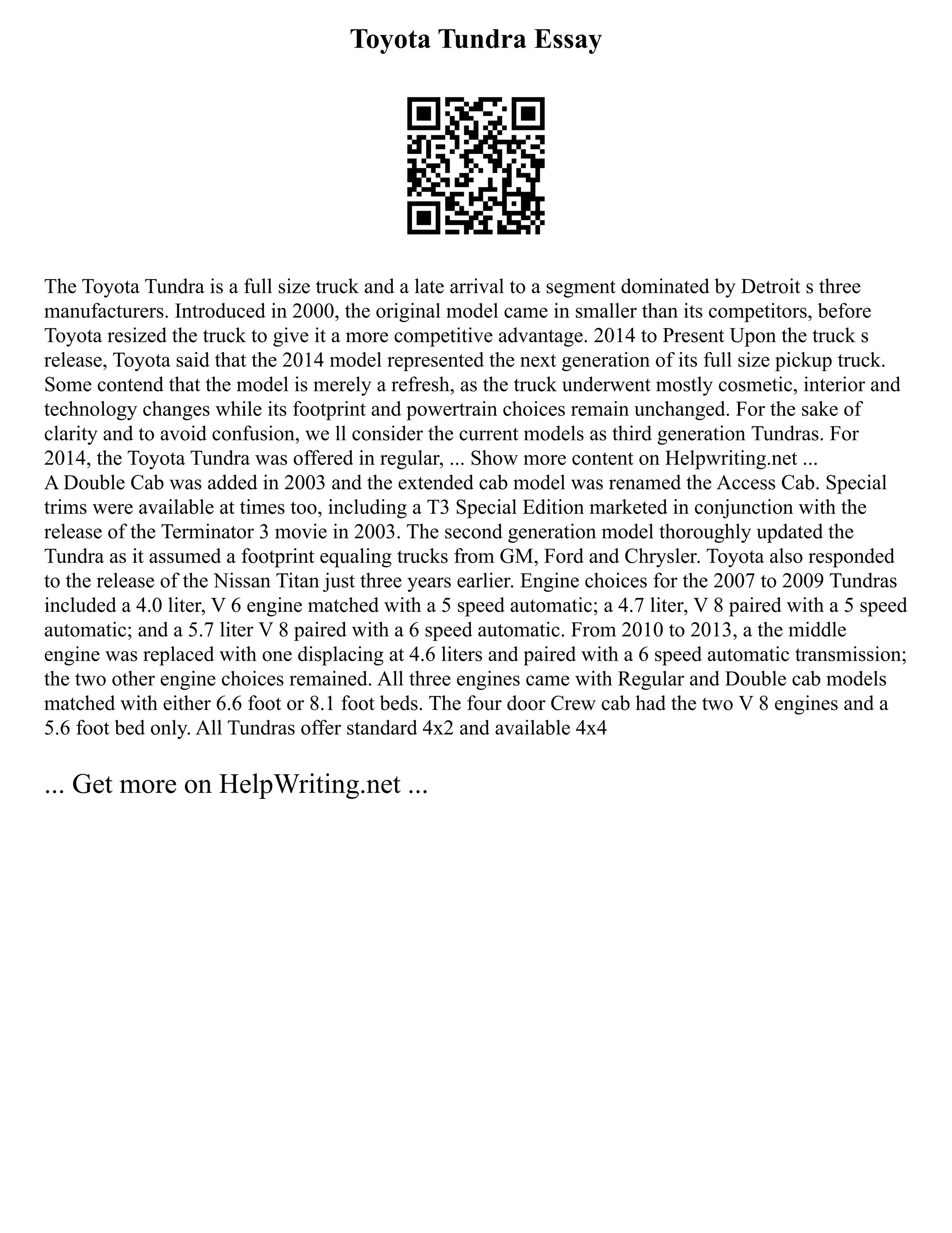 Toyota Tundra Essay
The Toyota Tundra is a full size truck and a late arrival to a segment dominated by Detroit s three
manufacturers. Introduced in 2000, the original model came in smaller than its competitors, before
Toyota resized the truck to give it a more competitive advantage. 2014 to Present Upon the truck s
release, Toyota said that the 2014 model represented the next generation of its full size pickup truck.
Some contend that the model is merely a refresh, as the truck underwent mostly cosmetic, interior and
technology changes while its footprint and powertrain choices remain unchanged. For the sake of
clarity and to avoid confusion, we ll consider the current models as third generation Tundras. For
2014, the Toyota Tundra was offered in regular, ... Show more content on Helpwriting.net ...
A Double Cab was added in 2003 and the extended cab model was renamed the Access Cab. Special
trims were available at times too, including a T3 Special Edition marketed in conjunction with the
release of the Terminator 3 movie in 2003. The second generation model thoroughly updated the
Tundra as it assumed a footprint equaling trucks from GM, Ford and Chrysler. Toyota also responded
to the release of the Nissan Titan just three years earlier. Engine choices for the 2007 to 2009 Tundras
included a 4.0 liter, V 6 engine matched with a 5 speed automatic; a 4.7 liter, V 8 paired with a 5 speed
automatic; and a 5.7 liter V 8 paired with a 6 speed automatic. From 2010 to 2013, a the middle
engine was replaced with one displacing at 4.6 liters and paired with a 6 speed automatic transmission;
the two other engine choices remained. All three engines came with Regular and Double cab models
matched with either 6.6 foot or 8.1 foot beds. The four door Crew cab had the two V 8 engines and a
5.6 foot bed only. All Tundras offer standard 4x2 and available 4x4
... Get more on HelpWriting.net ...
 