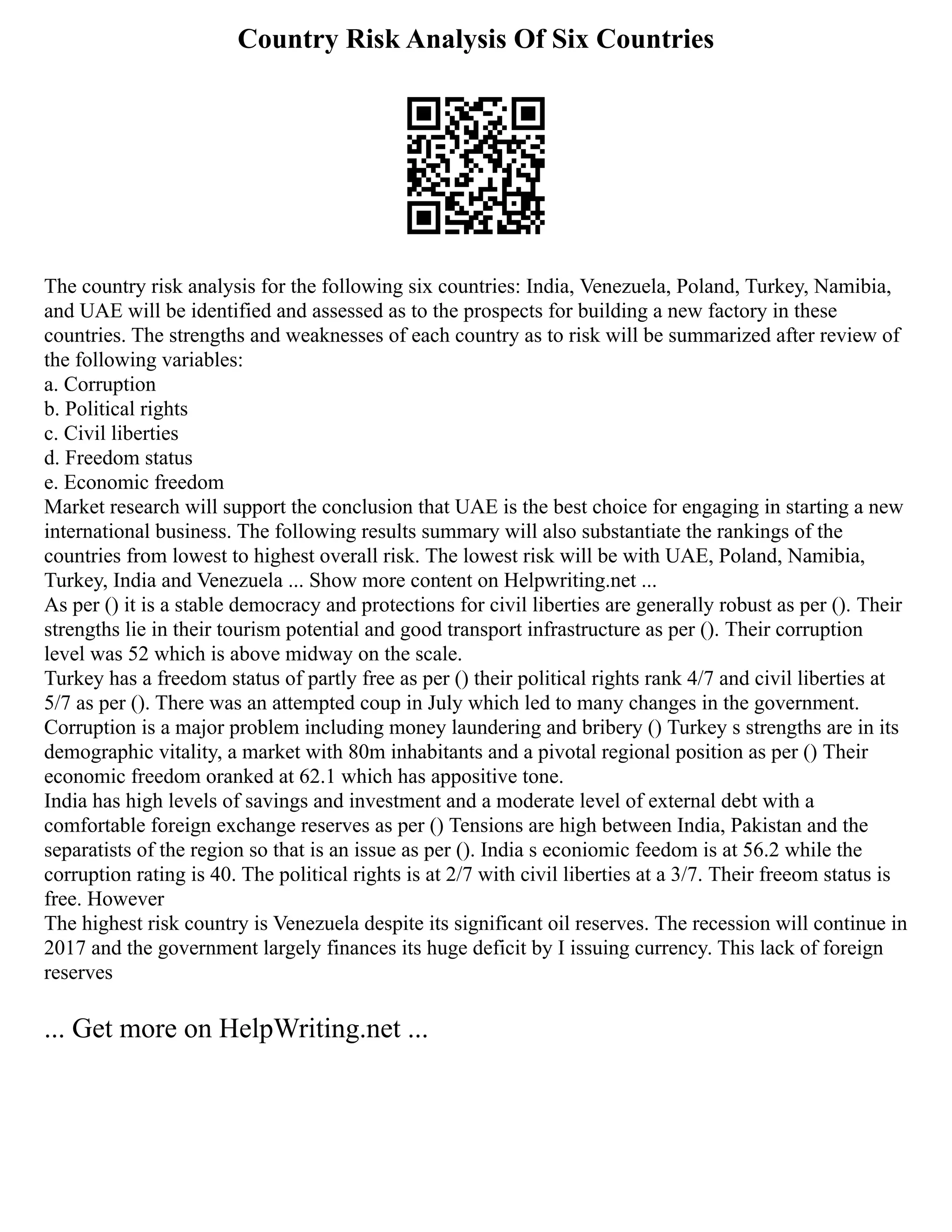 Country Risk Analysis Of Six Countries
The country risk analysis for the following six countries: India, Venezuela, Poland, Turkey, Namibia,
and UAE will be identified and assessed as to the prospects for building a new factory in these
countries. The strengths and weaknesses of each country as to risk will be summarized after review of
the following variables:
a. Corruption
b. Political rights
c. Civil liberties
d. Freedom status
e. Economic freedom
Market research will support the conclusion that UAE is the best choice for engaging in starting a new
international business. The following results summary will also substantiate the rankings of the
countries from lowest to highest overall risk. The lowest risk will be with UAE, Poland, Namibia,
Turkey, India and Venezuela ... Show more content on Helpwriting.net ...
As per () it is a stable democracy and protections for civil liberties are generally robust as per (). Their
strengths lie in their tourism potential and good transport infrastructure as per (). Their corruption
level was 52 which is above midway on the scale.
Turkey has a freedom status of partly free as per () their political rights rank 4/7 and civil liberties at
5/7 as per (). There was an attempted coup in July which led to many changes in the government.
Corruption is a major problem including money laundering and bribery () Turkey s strengths are in its
demographic vitality, a market with 80m inhabitants and a pivotal regional position as per () Their
economic freedom oranked at 62.1 which has appositive tone.
India has high levels of savings and investment and a moderate level of external debt with a
comfortable foreign exchange reserves as per () Tensions are high between India, Pakistan and the
separatists of the region so that is an issue as per (). India s econiomic feedom is at 56.2 while the
corruption rating is 40. The political rights is at 2/7 with civil liberties at a 3/7. Their freeom status is
free. However
The highest risk country is Venezuela despite its significant oil reserves. The recession will continue in
2017 and the government largely finances its huge deficit by I issuing currency. This lack of foreign
reserves
... Get more on HelpWriting.net ...
 