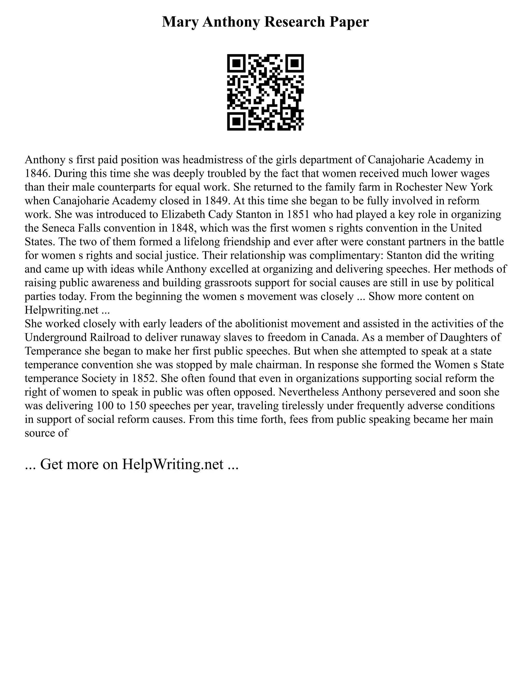 Mary Anthony Research Paper
Anthony s first paid position was headmistress of the girls department of Canajoharie Academy in
1846. During this time she was deeply troubled by the fact that women received much lower wages
than their male counterparts for equal work. She returned to the family farm in Rochester New York
when Canajoharie Academy closed in 1849. At this time she began to be fully involved in reform
work. She was introduced to Elizabeth Cady Stanton in 1851 who had played a key role in organizing
the Seneca Falls convention in 1848, which was the first women s rights convention in the United
States. The two of them formed a lifelong friendship and ever after were constant partners in the battle
for women s rights and social justice. Their relationship was complimentary: Stanton did the writing
and came up with ideas while Anthony excelled at organizing and delivering speeches. Her methods of
raising public awareness and building grassroots support for social causes are still in use by political
parties today. From the beginning the women s movement was closely ... Show more content on
Helpwriting.net ...
She worked closely with early leaders of the abolitionist movement and assisted in the activities of the
Underground Railroad to deliver runaway slaves to freedom in Canada. As a member of Daughters of
Temperance she began to make her first public speeches. But when she attempted to speak at a state
temperance convention she was stopped by male chairman. In response she formed the Women s State
temperance Society in 1852. She often found that even in organizations supporting social reform the
right of women to speak in public was often opposed. Nevertheless Anthony persevered and soon she
was delivering 100 to 150 speeches per year, traveling tirelessly under frequently adverse conditions
in support of social reform causes. From this time forth, fees from public speaking became her main
source of
... Get more on HelpWriting.net ...
 