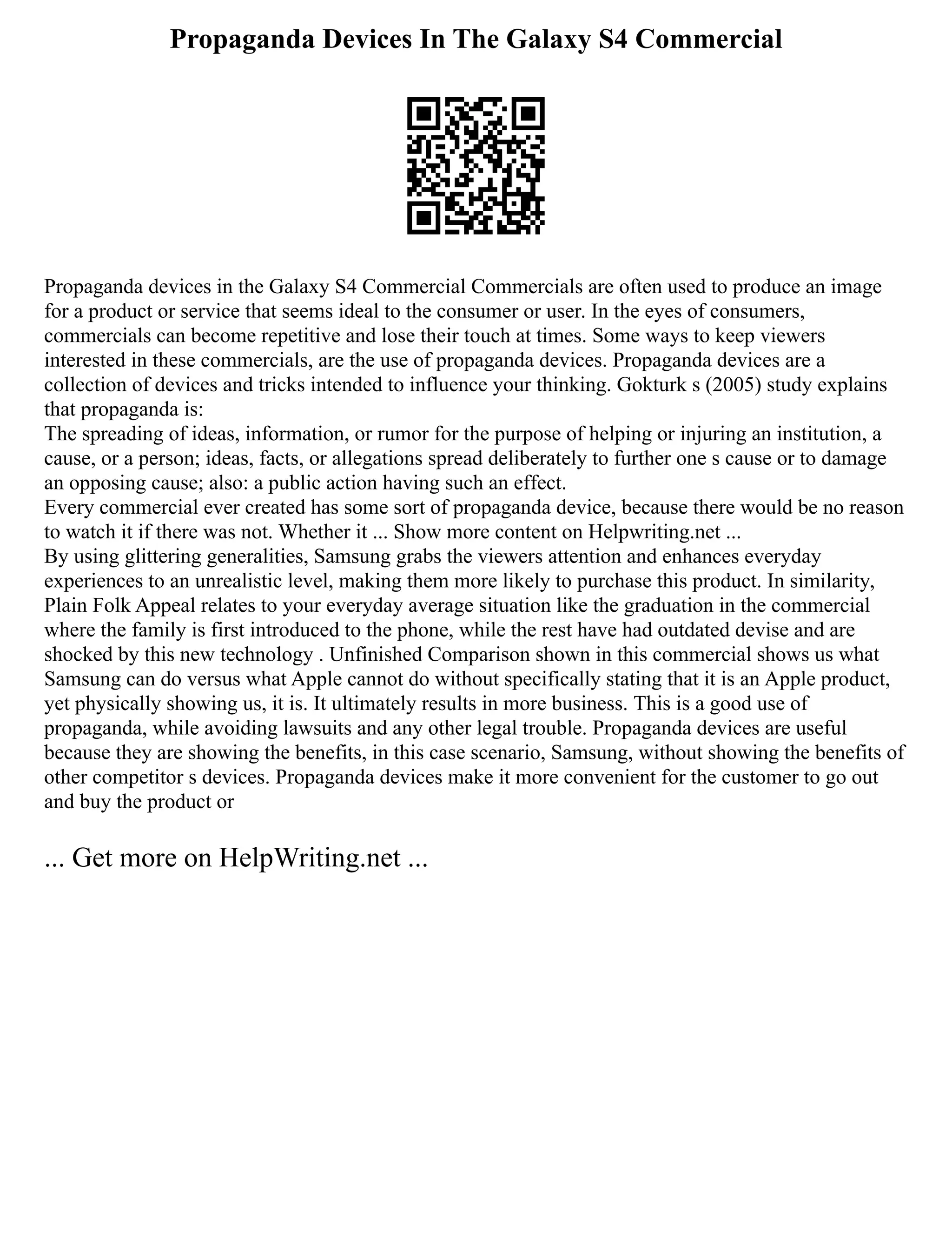 Propaganda Devices In The Galaxy S4 Commercial
Propaganda devices in the Galaxy S4 Commercial Commercials are often used to produce an image
for a product or service that seems ideal to the consumer or user. In the eyes of consumers,
commercials can become repetitive and lose their touch at times. Some ways to keep viewers
interested in these commercials, are the use of propaganda devices. Propaganda devices are a
collection of devices and tricks intended to influence your thinking. Gokturk s (2005) study explains
that propaganda is:
The spreading of ideas, information, or rumor for the purpose of helping or injuring an institution, a
cause, or a person; ideas, facts, or allegations spread deliberately to further one s cause or to damage
an opposing cause; also: a public action having such an effect.
Every commercial ever created has some sort of propaganda device, because there would be no reason
to watch it if there was not. Whether it ... Show more content on Helpwriting.net ...
By using glittering generalities, Samsung grabs the viewers attention and enhances everyday
experiences to an unrealistic level, making them more likely to purchase this product. In similarity,
Plain Folk Appeal relates to your everyday average situation like the graduation in the commercial
where the family is first introduced to the phone, while the rest have had outdated devise and are
shocked by this new technology . Unfinished Comparison shown in this commercial shows us what
Samsung can do versus what Apple cannot do without specifically stating that it is an Apple product,
yet physically showing us, it is. It ultimately results in more business. This is a good use of
propaganda, while avoiding lawsuits and any other legal trouble. Propaganda devices are useful
because they are showing the benefits, in this case scenario, Samsung, without showing the benefits of
other competitor s devices. Propaganda devices make it more convenient for the customer to go out
and buy the product or
... Get more on HelpWriting.net ...
 