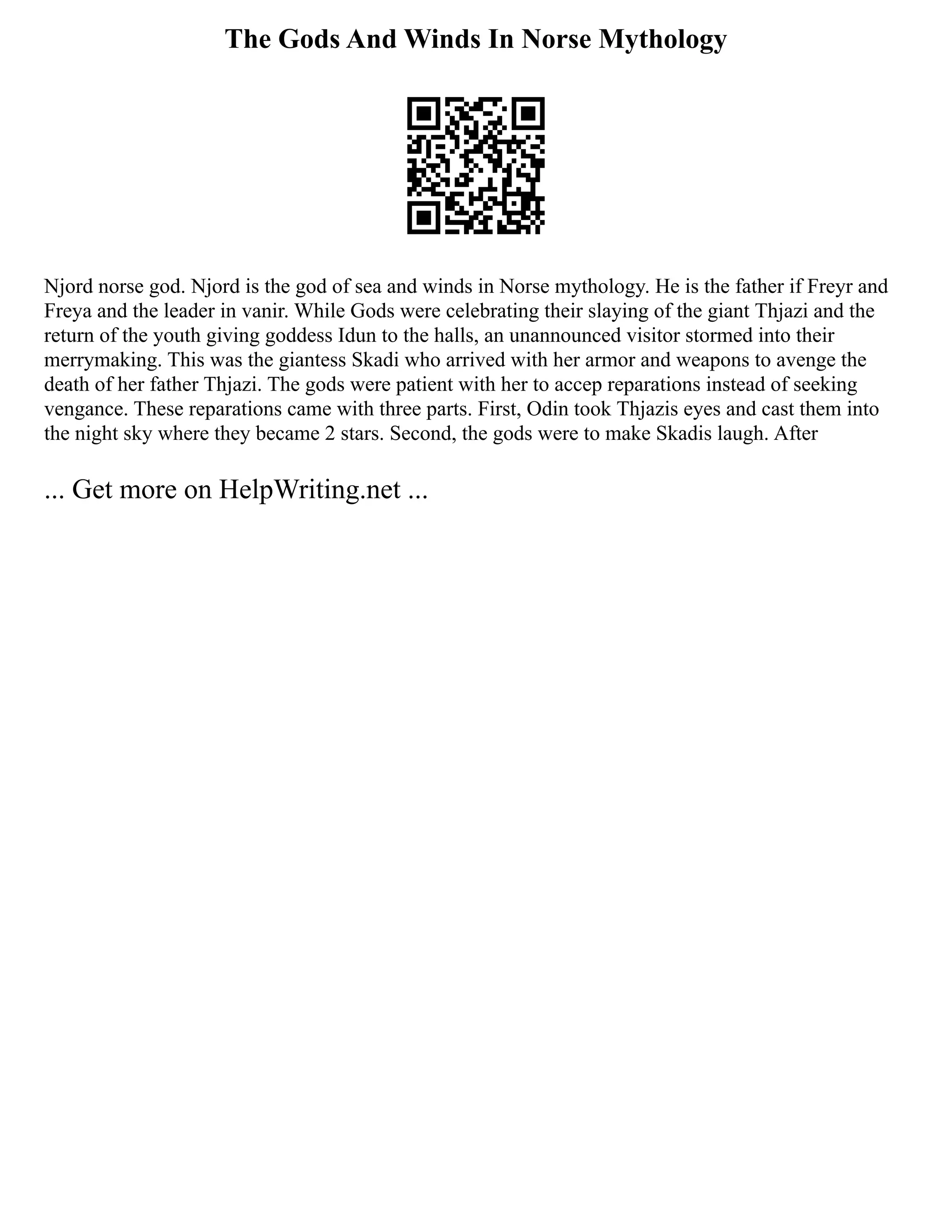 The Gods And Winds In Norse Mythology
Njord norse god. Njord is the god of sea and winds in Norse mythology. He is the father if Freyr and
Freya and the leader in vanir. While Gods were celebrating their slaying of the giant Thjazi and the
return of the youth giving goddess Idun to the halls, an unannounced visitor stormed into their
merrymaking. This was the giantess Skadi who arrived with her armor and weapons to avenge the
death of her father Thjazi. The gods were patient with her to accep reparations instead of seeking
vengance. These reparations came with three parts. First, Odin took Thjazis eyes and cast them into
the night sky where they became 2 stars. Second, the gods were to make Skadis laugh. After
... Get more on HelpWriting.net ...
 