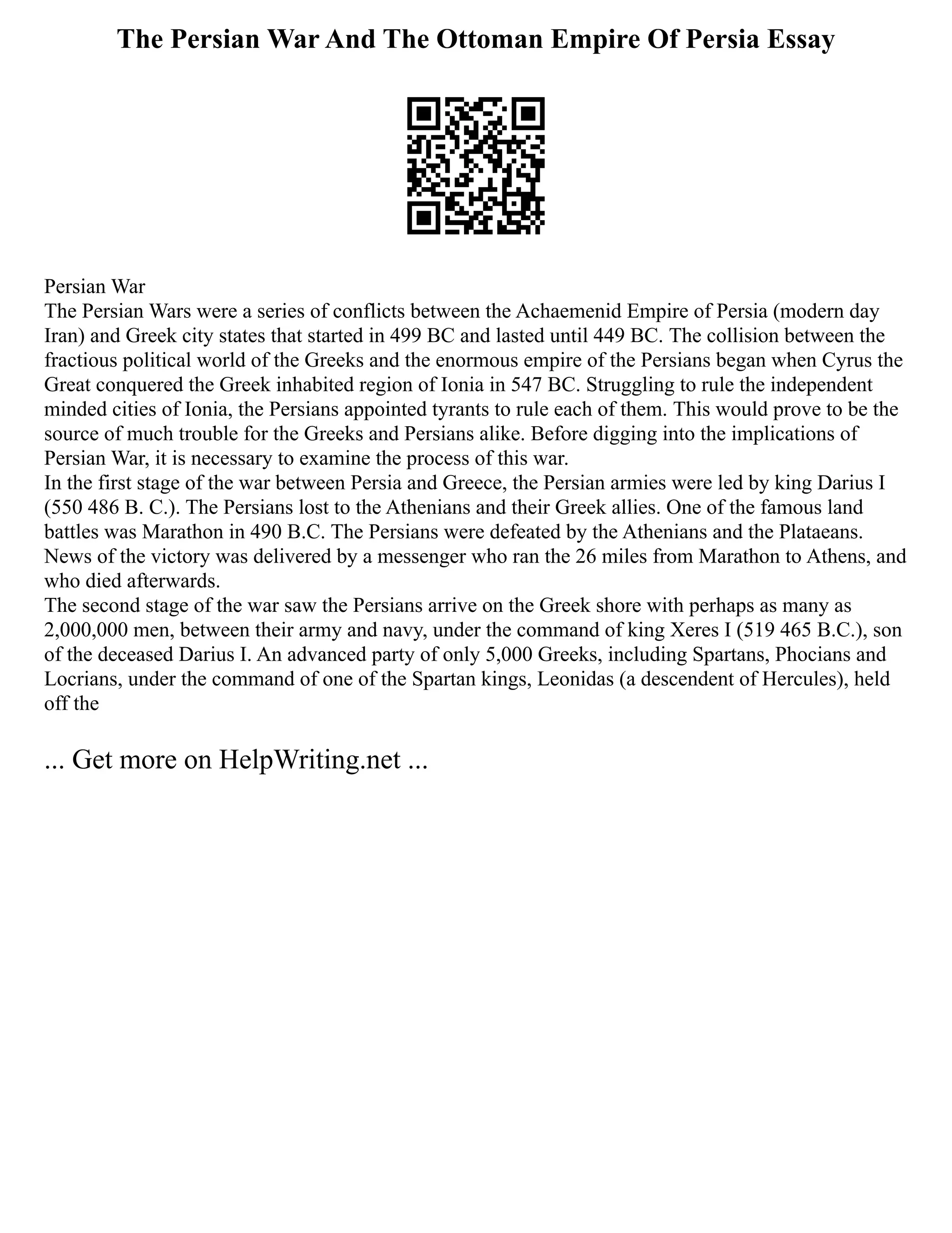 The Persian War And The Ottoman Empire Of Persia Essay
Persian War
The Persian Wars were a series of conflicts between the Achaemenid Empire of Persia (modern day
Iran) and Greek city states that started in 499 BC and lasted until 449 BC. The collision between the
fractious political world of the Greeks and the enormous empire of the Persians began when Cyrus the
Great conquered the Greek inhabited region of Ionia in 547 BC. Struggling to rule the independent
minded cities of Ionia, the Persians appointed tyrants to rule each of them. This would prove to be the
source of much trouble for the Greeks and Persians alike. Before digging into the implications of
Persian War, it is necessary to examine the process of this war.
In the first stage of the war between Persia and Greece, the Persian armies were led by king Darius I
(550 486 B. C.). The Persians lost to the Athenians and their Greek allies. One of the famous land
battles was Marathon in 490 B.C. The Persians were defeated by the Athenians and the Plataeans.
News of the victory was delivered by a messenger who ran the 26 miles from Marathon to Athens, and
who died afterwards.
The second stage of the war saw the Persians arrive on the Greek shore with perhaps as many as
2,000,000 men, between their army and navy, under the command of king Xeres I (519 465 B.C.), son
of the deceased Darius I. An advanced party of only 5,000 Greeks, including Spartans, Phocians and
Locrians, under the command of one of the Spartan kings, Leonidas (a descendent of Hercules), held
off the
... Get more on HelpWriting.net ...
 