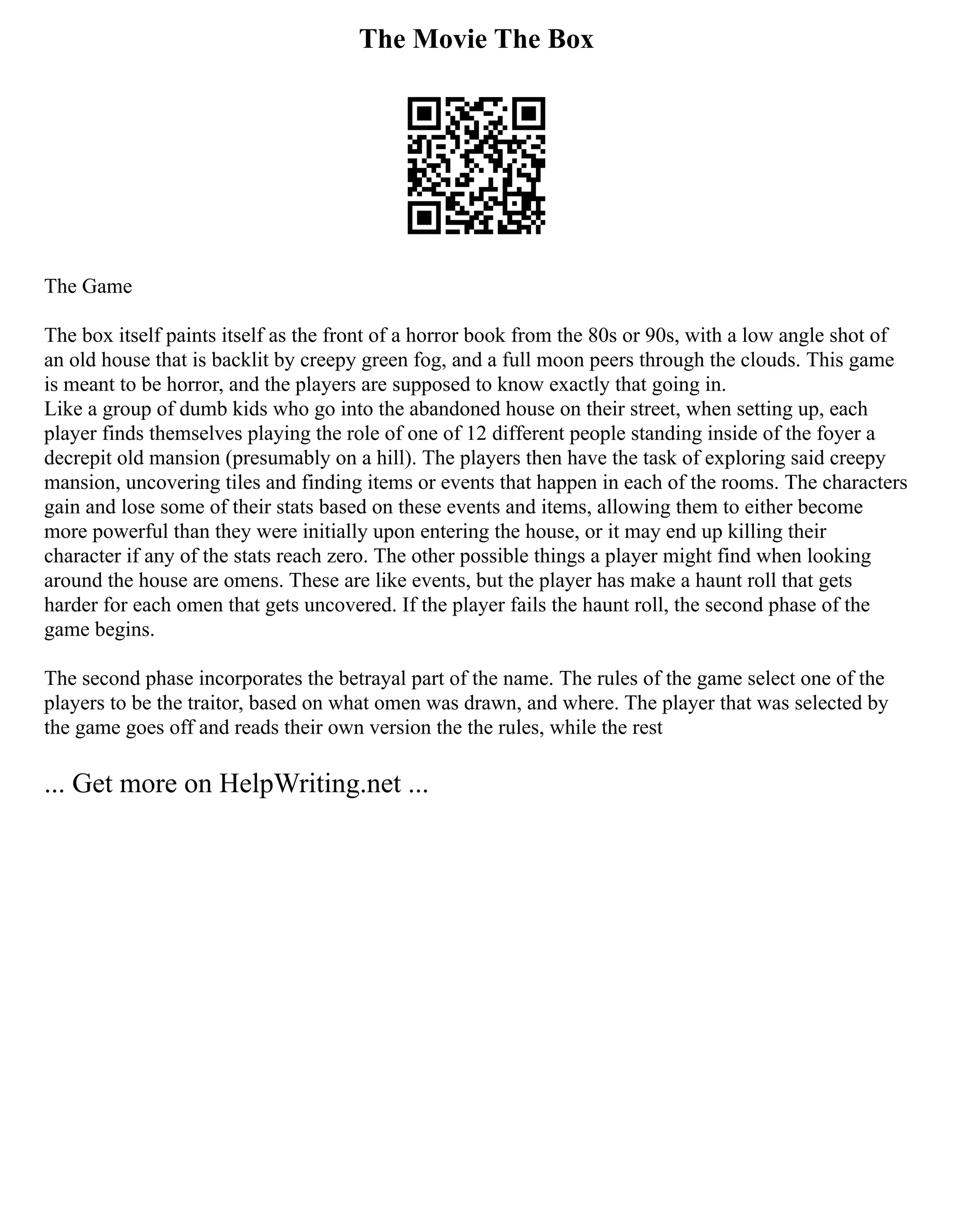 The Movie The Box
The Game
The box itself paints itself as the front of a horror book from the 80s or 90s, with a low angle shot of
an old house that is backlit by creepy green fog, and a full moon peers through the clouds. This game
is meant to be horror, and the players are supposed to know exactly that going in.
Like a group of dumb kids who go into the abandoned house on their street, when setting up, each
player finds themselves playing the role of one of 12 different people standing inside of the foyer a
decrepit old mansion (presumably on a hill). The players then have the task of exploring said creepy
mansion, uncovering tiles and finding items or events that happen in each of the rooms. The characters
gain and lose some of their stats based on these events and items, allowing them to either become
more powerful than they were initially upon entering the house, or it may end up killing their
character if any of the stats reach zero. The other possible things a player might find when looking
around the house are omens. These are like events, but the player has make a haunt roll that gets
harder for each omen that gets uncovered. If the player fails the haunt roll, the second phase of the
game begins.
The second phase incorporates the betrayal part of the name. The rules of the game select one of the
players to be the traitor, based on what omen was drawn, and where. The player that was selected by
the game goes off and reads their own version the the rules, while the rest
... Get more on HelpWriting.net ...
 