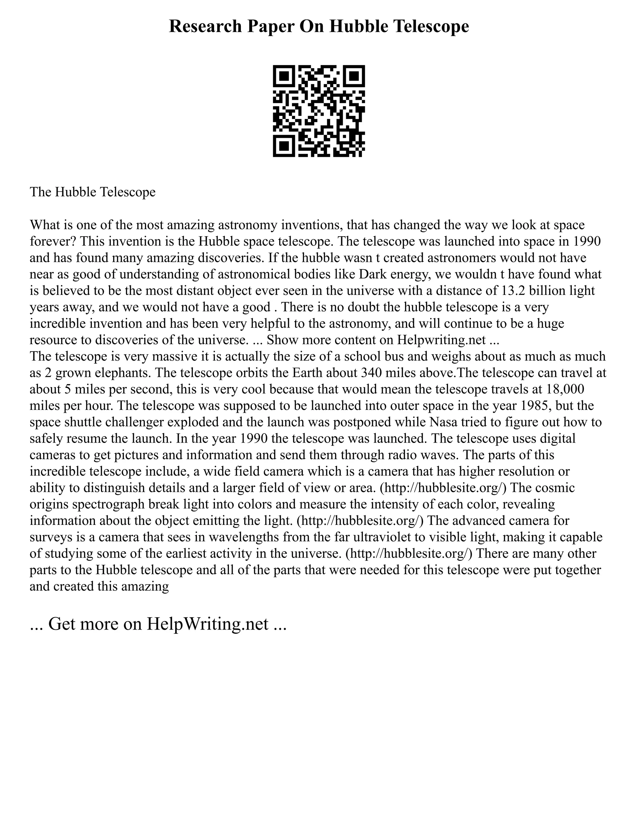 Research Paper On Hubble Telescope
The Hubble Telescope
What is one of the most amazing astronomy inventions, that has changed the way we look at space
forever? This invention is the Hubble space telescope. The telescope was launched into space in 1990
and has found many amazing discoveries. If the hubble wasn t created astronomers would not have
near as good of understanding of astronomical bodies like Dark energy, we wouldn t have found what
is believed to be the most distant object ever seen in the universe with a distance of 13.2 billion light
years away, and we would not have a good . There is no doubt the hubble telescope is a very
incredible invention and has been very helpful to the astronomy, and will continue to be a huge
resource to discoveries of the universe. ... Show more content on Helpwriting.net ...
The telescope is very massive it is actually the size of a school bus and weighs about as much as much
as 2 grown elephants. The telescope orbits the Earth about 340 miles above.The telescope can travel at
about 5 miles per second, this is very cool because that would mean the telescope travels at 18,000
miles per hour. The telescope was supposed to be launched into outer space in the year 1985, but the
space shuttle challenger exploded and the launch was postponed while Nasa tried to figure out how to
safely resume the launch. In the year 1990 the telescope was launched. The telescope uses digital
cameras to get pictures and information and send them through radio waves. The parts of this
incredible telescope include, a wide field camera which is a camera that has higher resolution or
ability to distinguish details and a larger field of view or area. (http://hubblesite.org/) The cosmic
origins spectrograph break light into colors and measure the intensity of each color, revealing
information about the object emitting the light. (http://hubblesite.org/) The advanced camera for
surveys is a camera that sees in wavelengths from the far ultraviolet to visible light, making it capable
of studying some of the earliest activity in the universe. (http://hubblesite.org/) There are many other
parts to the Hubble telescope and all of the parts that were needed for this telescope were put together
and created this amazing
... Get more on HelpWriting.net ...
 