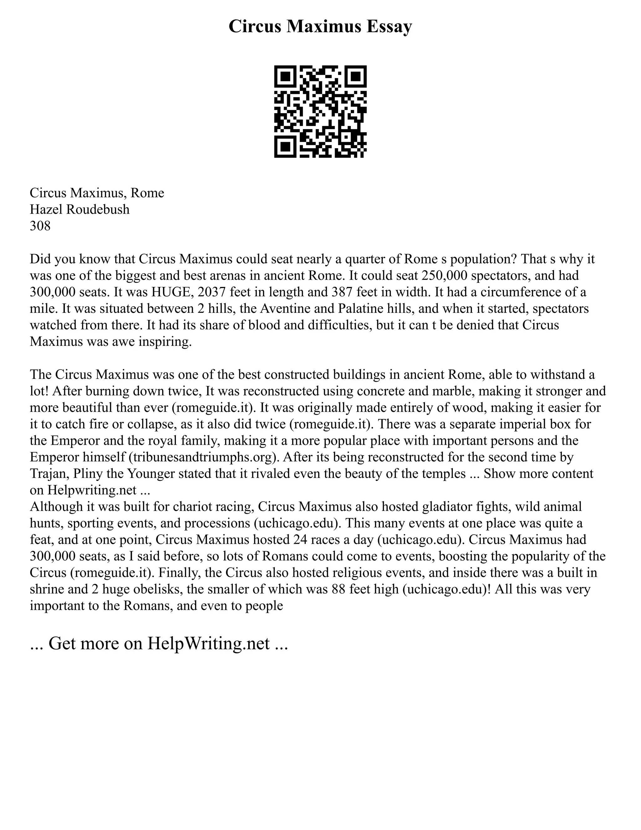 Circus Maximus Essay
Circus Maximus, Rome
Hazel Roudebush
308
Did you know that Circus Maximus could seat nearly a quarter of Rome s population? That s why it
was one of the biggest and best arenas in ancient Rome. It could seat 250,000 spectators, and had
300,000 seats. It was HUGE, 2037 feet in length and 387 feet in width. It had a circumference of a
mile. It was situated between 2 hills, the Aventine and Palatine hills, and when it started, spectators
watched from there. It had its share of blood and difficulties, but it can t be denied that Circus
Maximus was awe inspiring.
The Circus Maximus was one of the best constructed buildings in ancient Rome, able to withstand a
lot! After burning down twice, It was reconstructed using concrete and marble, making it stronger and
more beautiful than ever (romeguide.it). It was originally made entirely of wood, making it easier for
it to catch fire or collapse, as it also did twice (romeguide.it). There was a separate imperial box for
the Emperor and the royal family, making it a more popular place with important persons and the
Emperor himself (tribunesandtriumphs.org). After its being reconstructed for the second time by
Trajan, Pliny the Younger stated that it rivaled even the beauty of the temples ... Show more content
on Helpwriting.net ...
Although it was built for chariot racing, Circus Maximus also hosted gladiator fights, wild animal
hunts, sporting events, and processions (uchicago.edu). This many events at one place was quite a
feat, and at one point, Circus Maximus hosted 24 races a day (uchicago.edu). Circus Maximus had
300,000 seats, as I said before, so lots of Romans could come to events, boosting the popularity of the
Circus (romeguide.it). Finally, the Circus also hosted religious events, and inside there was a built in
shrine and 2 huge obelisks, the smaller of which was 88 feet high (uchicago.edu)! All this was very
important to the Romans, and even to people
... Get more on HelpWriting.net ...
 