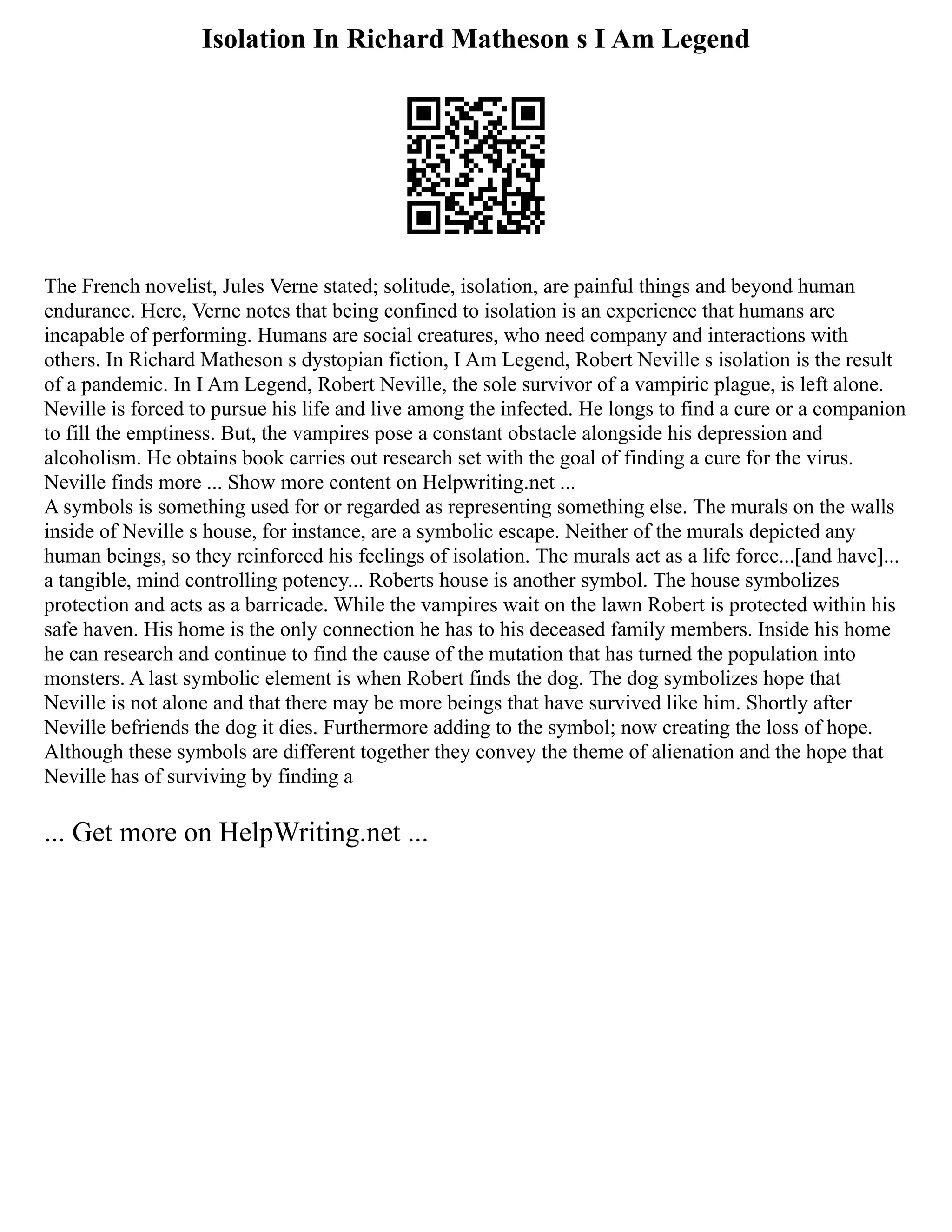 Isolation In Richard Matheson s I Am Legend
The French novelist, Jules Verne stated; solitude, isolation, are painful things and beyond human
endurance. Here, Verne notes that being confined to isolation is an experience that humans are
incapable of performing. Humans are social creatures, who need company and interactions with
others. In Richard Matheson s dystopian fiction, I Am Legend, Robert Neville s isolation is the result
of a pandemic. In I Am Legend, Robert Neville, the sole survivor of a vampiric plague, is left alone.
Neville is forced to pursue his life and live among the infected. He longs to find a cure or a companion
to fill the emptiness. But, the vampires pose a constant obstacle alongside his depression and
alcoholism. He obtains book carries out research set with the goal of finding a cure for the virus.
Neville finds more ... Show more content on Helpwriting.net ...
A symbols is something used for or regarded as representing something else. The murals on the walls
inside of Neville s house, for instance, are a symbolic escape. Neither of the murals depicted any
human beings, so they reinforced his feelings of isolation. The murals act as a life force...[and have]...
a tangible, mind controlling potency... Roberts house is another symbol. The house symbolizes
protection and acts as a barricade. While the vampires wait on the lawn Robert is protected within his
safe haven. His home is the only connection he has to his deceased family members. Inside his home
he can research and continue to find the cause of the mutation that has turned the population into
monsters. A last symbolic element is when Robert finds the dog. The dog symbolizes hope that
Neville is not alone and that there may be more beings that have survived like him. Shortly after
Neville befriends the dog it dies. Furthermore adding to the symbol; now creating the loss of hope.
Although these symbols are different together they convey the theme of alienation and the hope that
Neville has of surviving by finding a
... Get more on HelpWriting.net ...
 