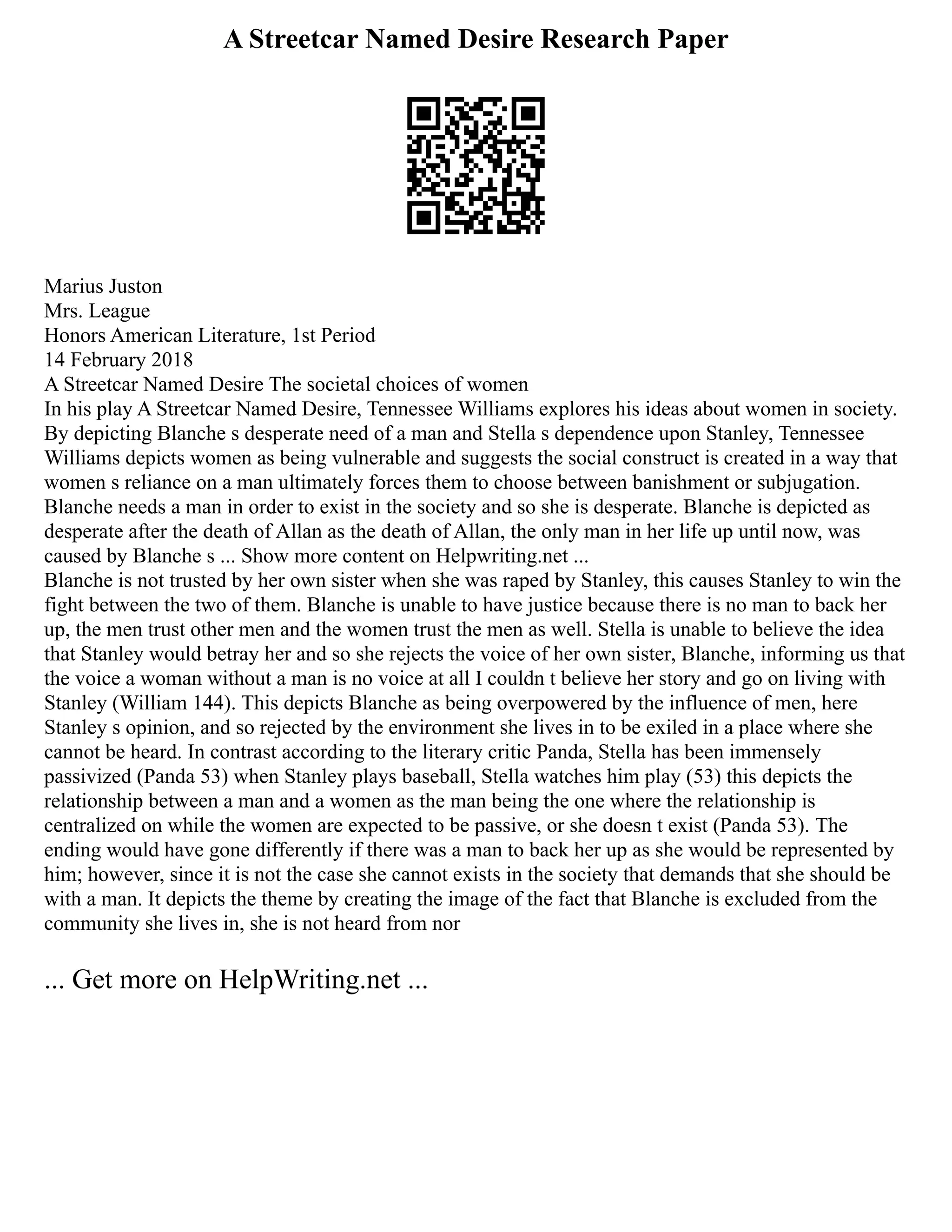 A Streetcar Named Desire Research Paper
Marius Juston
Mrs. League
Honors American Literature, 1st Period
14 February 2018
A Streetcar Named Desire The societal choices of women
In his play A Streetcar Named Desire, Tennessee Williams explores his ideas about women in society.
By depicting Blanche s desperate need of a man and Stella s dependence upon Stanley, Tennessee
Williams depicts women as being vulnerable and suggests the social construct is created in a way that
women s reliance on a man ultimately forces them to choose between banishment or subjugation.
Blanche needs a man in order to exist in the society and so she is desperate. Blanche is depicted as
desperate after the death of Allan as the death of Allan, the only man in her life up until now, was
caused by Blanche s ... Show more content on Helpwriting.net ...
Blanche is not trusted by her own sister when she was raped by Stanley, this causes Stanley to win the
fight between the two of them. Blanche is unable to have justice because there is no man to back her
up, the men trust other men and the women trust the men as well. Stella is unable to believe the idea
that Stanley would betray her and so she rejects the voice of her own sister, Blanche, informing us that
the voice a woman without a man is no voice at all I couldn t believe her story and go on living with
Stanley (William 144). This depicts Blanche as being overpowered by the influence of men, here
Stanley s opinion, and so rejected by the environment she lives in to be exiled in a place where she
cannot be heard. In contrast according to the literary critic Panda, Stella has been immensely
passivized (Panda 53) when Stanley plays baseball, Stella watches him play (53) this depicts the
relationship between a man and a women as the man being the one where the relationship is
centralized on while the women are expected to be passive, or she doesn t exist (Panda 53). The
ending would have gone differently if there was a man to back her up as she would be represented by
him; however, since it is not the case she cannot exists in the society that demands that she should be
with a man. It depicts the theme by creating the image of the fact that Blanche is excluded from the
community she lives in, she is not heard from nor
... Get more on HelpWriting.net ...
 