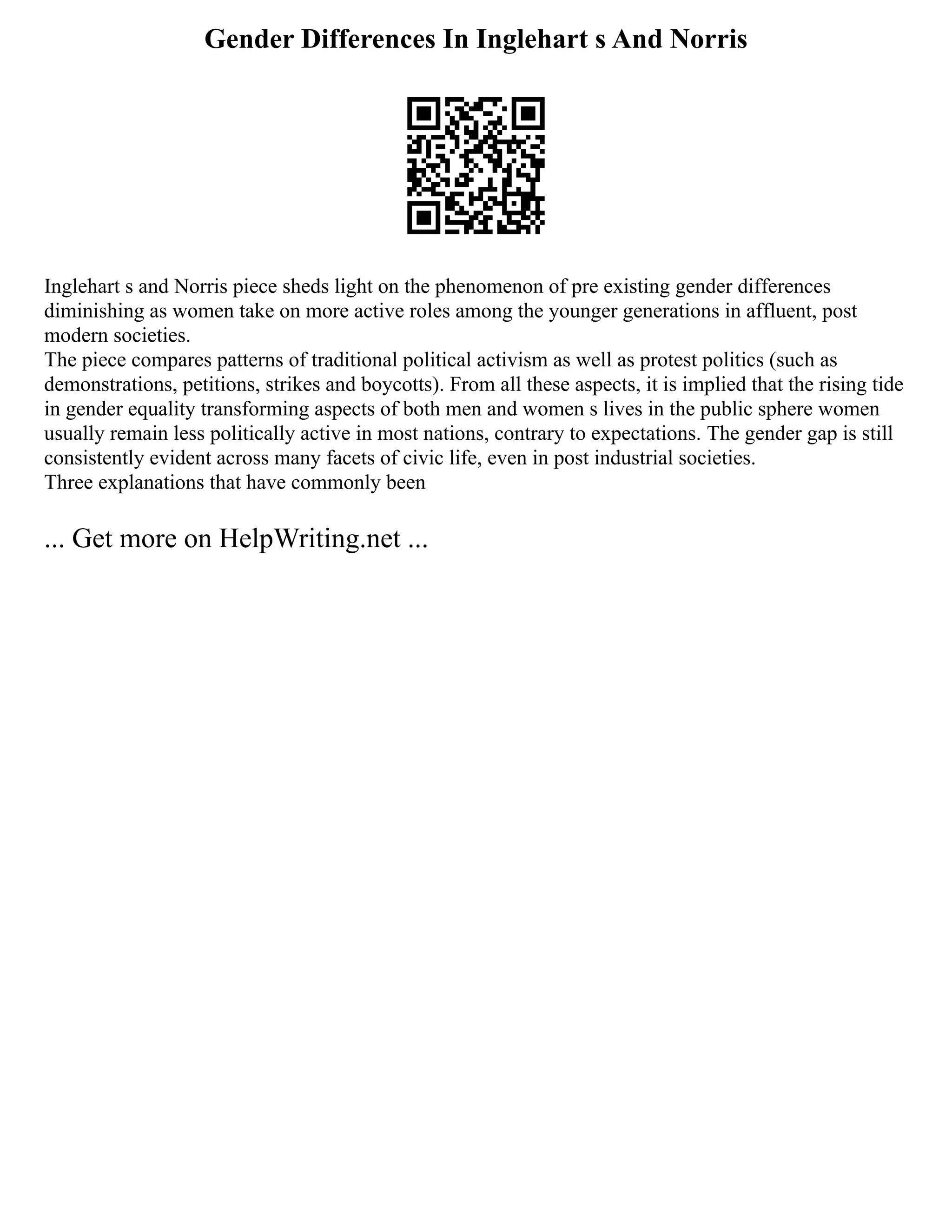 Gender Differences In Inglehart s And Norris
Inglehart s and Norris piece sheds light on the phenomenon of pre existing gender differences
diminishing as women take on more active roles among the younger generations in affluent, post
modern societies.
The piece compares patterns of traditional political activism as well as protest politics (such as
demonstrations, petitions, strikes and boycotts). From all these aspects, it is implied that the rising tide
in gender equality transforming aspects of both men and women s lives in the public sphere women
usually remain less politically active in most nations, contrary to expectations. The gender gap is still
consistently evident across many facets of civic life, even in post industrial societies.
Three explanations that have commonly been
... Get more on HelpWriting.net ...
 