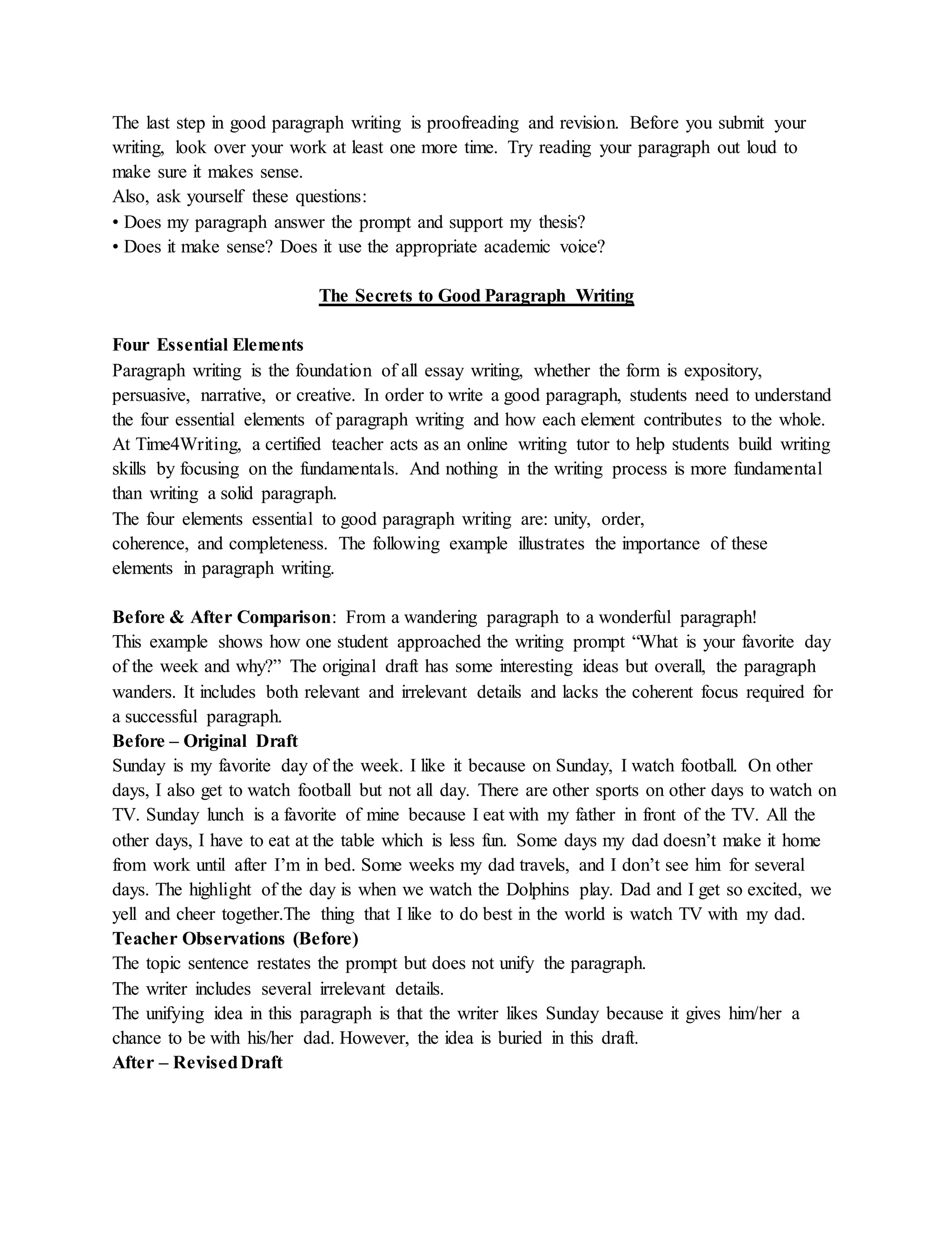 The last step in good paragraph writing is proofreading and revision. Before you submit your
writing, look over your work at least one more time. Try reading your paragraph out loud to
make sure it makes sense.
Also, ask yourself these questions:
• Does my paragraph answer the prompt and support my thesis?
• Does it make sense? Does it use the appropriate academic voice?
The Secrets to Good Paragraph Writing
Four Essential Elements
Paragraph writing is the foundation of all essay writing, whether the form is expository,
persuasive, narrative, or creative. In order to write a good paragraph, students need to understand
the four essential elements of paragraph writing and how each element contributes to the whole.
At Time4Writing, a certified teacher acts as an online writing tutor to help students build writing
skills by focusing on the fundamentals. And nothing in the writing process is more fundamental
than writing a solid paragraph.
The four elements essential to good paragraph writing are: unity, order,
coherence, and completeness. The following example illustrates the importance of these
elements in paragraph writing.
Before & After Comparison: From a wandering paragraph to a wonderful paragraph!
This example shows how one student approached the writing prompt “What is your favorite day
of the week and why?” The original draft has some interesting ideas but overall, the paragraph
wanders. It includes both relevant and irrelevant details and lacks the coherent focus required for
a successful paragraph.
Before – Original Draft
Sunday is my favorite day of the week. I like it because on Sunday, I watch football. On other
days, I also get to watch football but not all day. There are other sports on other days to watch on
TV. Sunday lunch is a favorite of mine because I eat with my father in front of the TV. All the
other days, I have to eat at the table which is less fun. Some days my dad doesn’t make it home
from work until after I’m in bed. Some weeks my dad travels, and I don’t see him for several
days. The highlight of the day is when we watch the Dolphins play. Dad and I get so excited, we
yell and cheer together.The thing that I like to do best in the world is watch TV with my dad.
Teacher Observations (Before)
The topic sentence restates the prompt but does not unify the paragraph.
The writer includes several irrelevant details.
The unifying idea in this paragraph is that the writer likes Sunday because it gives him/her a
chance to be with his/her dad. However, the idea is buried in this draft.
After – RevisedDraft
 