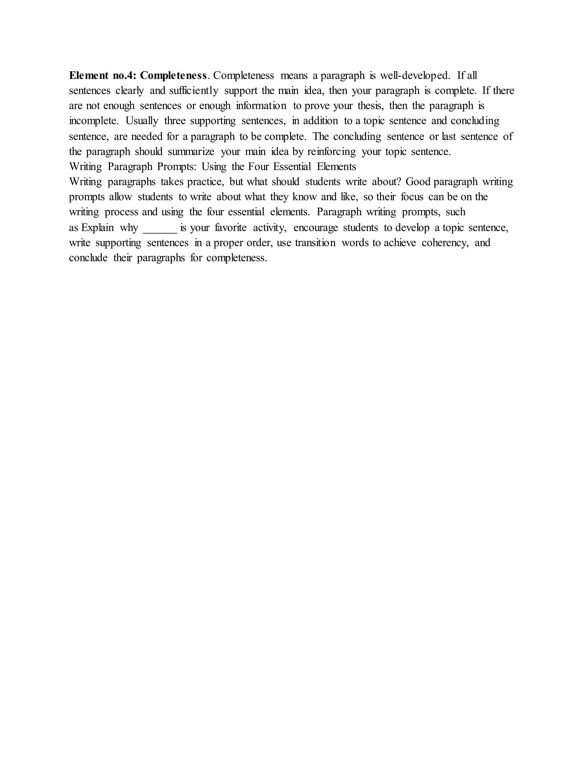 Element no.4: Completeness. Completeness means a paragraph is well-developed. If all
sentences clearly and sufficiently support the main idea, then your paragraph is complete. If there
are not enough sentences or enough information to prove your thesis, then the paragraph is
incomplete. Usually three supporting sentences, in addition to a topic sentence and concluding
sentence, are needed for a paragraph to be complete. The concluding sentence or last sentence of
the paragraph should summarize your main idea by reinforcing your topic sentence.
Writing Paragraph Prompts: Using the Four Essential Elements
Writing paragraphs takes practice, but what should students write about? Good paragraph writing
prompts allow students to write about what they know and like, so their focus can be on the
writing process and using the four essential elements. Paragraph writing prompts, such
as Explain why ______ is your favorite activity, encourage students to develop a topic sentence,
write supporting sentences in a proper order, use transition words to achieve coherency, and
conclude their paragraphs for completeness.
 