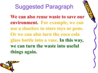 Suggested Paragraph
We can also reuse waste to save our
environment. For example, we can
use a shoebox to store toys or pens.
Or we can also turn the coca cola
glass bottle into a vase. In this way,
we can turn the waste into useful
things again.
 