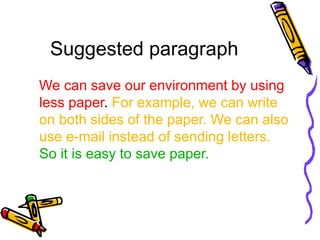 Suggested paragraph
We can save our environment by using
less paper. For example, we can write
on both sides of the paper. We can also
use e-mail instead of sending letters.
So it is easy to save paper.
 