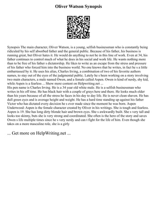 Oliver Watson Synopsis
Synopsis The main character, Oliver Watson, is a young, selfish businessman who is constantly being
ridiculed by his self absorbed father and the general public. Because of his father, his business is
running great, but Oliver hates it. He would do anything to not be in this line of work. Even at 34, his
father continues to control much of what he does in his social and work life. He wants nothing more
than to be free of his father s dictatorship. He likes to write as an escape from the stress and pressure
of his father who forced him into the business world. No one knows that he writes, in fact he s a little
embarrassed by it. He uses his alias, Charles Irving, a combination of two of his favorite authors
names, to stay out of the eyes of the judgmental public. Lately he s been working on a story involving
two main characters, a male named Owen, and a female called Aspen. Owen is kind of nerdy, shy kid,
while Aspen is a fearless ... Show more content on Helpwriting.net ...
His pen name is Charles Irving. He is a 34 year old white male. He is a selfish businessman who
writes in his off time. He has black hair with a couple of grays here and there. He looks much older
than his years because of all the stress he faces in his day to day life. He is never clean shaven. He has
dull green eyes and is average height and weight. He has a hard time standing up against his father
Victor who has dictated every decision he s ever made since the moment he was born. Aspen
Underwood: Aspen is the female character created by Oliver in his writings. She is tough and fearless.
Aspen is 19. She has long dirty blonde hair and brown eyes. She s awkwardly built. She s very tall and
looks too skinny, buts she is very strong and coordinated. She often is the hero of the story and saves
Owen s life multiple times since he s very nerdy and can t fight for the life of him. Even though she
takes on a more masculine role, she is a girly
... Get more on HelpWriting.net ...
 