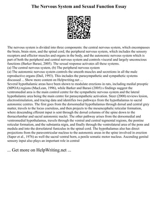 The Nervous System and Sexual Function Essay
The nervous system is divided into three components: the central nervous system, which encompasses
the brain, brain stem, and the spinal cord, the peripheral nervous system, which includes the sensory
receptors and effector muscles and organs in the body, and the autonomic nervous system which is
part of both the peripheral and central nervous system and controls visceral and largely unconscious
functions (Barker Barasi, 2005). The sexual response activates all these systems.
(a) The central nervous system, (b) The peripheral nervous system
(a) The autonomic nervous system controls the smooth muscles and secretions in all the male
reproductive organs (Dail, 1993). This includes the parasympathetic and sympathetic systems
discussed ... Show more content on Helpwriting.net ...
Several hypothalamic areas have been shown to modulate erections in rats, including medial preoptic
(MPOA) regions (MacLean, 1996), while Barker and Barasi (2005) s findings suggest the
ventromedial area is the main control centre for the sympathetic nervous system and the lateral
hypothalamic area being the main centre for parasympathetic activation. Steer (2000) reviews lesion,
electrostimulation, and tracing data and identifies two pathways from the hypothalamus to sacral
autonomic centres. The first goes from the dorsomedial hypothalamus through dorsal and central grey
matter, travels to the locus coeruleus, and then projects to the mesencephalic reticular formation,
where descending efferent input is sent through the dorsal columns of the spine down to the
thoracolumbar and sacral autonomic nuclei. The other pathway arises from the dorsomedial and
ventromedial hypothalamus, travels through the ventral and central tegmental regions, the pontine
reticular formation, and the substantia nigra, and finally through the ventrolateral area of the pons and
medula and into the dorsolateral funiculus in the spinal cord. The hypothalamus also has direct
projections from the paraventricular nucleus to the autonomic areas in the spine involved in erection
(Saper et al., 1976) as well the sacral ventral horn, a penile somatic motor nucleus. Ascending genital
sensory input also plays an important role in central
... Get more on HelpWriting.net ...
 