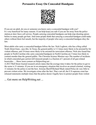 Persuasive Essay On Concealed Handguns
If you are an adult, do you or someone you know carry a concealed handgun with you?
It s very beneficial for many reasons. It can help keep you safe if you are far away from the police
station,or don t have cell service. People carrying concealed handguns can help stop shooting sprees
before to many people get hurt. And some people think that carrying a concealed handgun could make
others without them feel unsafe, but the majority of people who carry a concealed handgun obey the
law.
Most adults who carry a concealed handgun follow the law. Nick Leghorn, who has a blog called
Truth About Guns , says this. In Texas, the general public is 5.3 times more likely to be arrested by for
violent offenses, and 14 times more likely to be arrested for nonviolent offenses. Nick also found that
people in North Carolina who carry concealed handguns in North Carolina are 5 times less likely to
commit murder than the general public. The Christian Science Monitor says The number of incidents
in which concealed gun carriers kill innocent people is a fraction of 1 percent of all gun related
homicides. ... Show more content on Helpwriting.net ...
A 2013 Wall Street Journal research article states that the average time it takes for the police to get to
the scene is 11 minutes. If you are in an emergency situation that involves an armed criminal, waiting
11 minutes for the police is not the best. Arizona Sheriff Richard Mack stated Police do very little to
prevent violent crime. We investigate crime after the fact. That s not all, the U.S supreme court has
released statements multiple times that the police doesn t legally have to protect people from violent
... Get more on HelpWriting.net ...
 