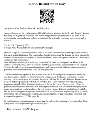 Berwick Hospital System Essay
Assignment: Case Study for Berwick Hospital System
Assume that you are the newly appointed Chief Continuity Manager for the Berwick Hospital System.
Outlining the major risks associated with maintaining continuity of operations in the event of an
environmental catastrophe, and making an outline of the basics of a continuity plan to cope such a
scenario.
To: the Chief Operating Officer
Subject: Risks Associated with Environmental Catastrophe
Berwick Hospital System has identified some of the same vulnerabilities with hospitals in Louisiana
that experienced Katrina and Rita catastrophes. In order to minimize the damage we might have in the
event of environmental catastrophes, I summarized in this memo some potential risks of ... Show more
content on Helpwriting.net ...
Also additional administrative staffs may be required for more smooth operations. Those in the
external community may also be at risks and need transportation and treatment at Berwick Hospital
Systems. In such events, transportation personnel, delivery personnel, and third party maintenance
personnel contacts should also be listed for emergency call.
To start our continuity operation plan, we can reach out to the emergency management agency for
assistance such as whether the hospital property is located in a flood plain, community s tornado
warning system, and seismic information of the area. Inside of the Berwick Hospital System, a team
needs to be built specific for continuity of operation plan. Team members involved, as needed,
depending upon identified functional requirements during the course of an emergency. However
potential candidates must be trained with a set of procedure code so at the time of emergency event
occurring, everything can be handled at the best possible manner. Potential candidate pool includes
but not limited to upper management, medical specialties, maintenance, engineering, security, public
information officers, community relations, information technology personnel, legal personnel, and
transportation personnel (FEMA, page 9).
Several important components must be addressed for making the continuity of operation plan. These
components including human capital resources, vital
... Get more on HelpWriting.net ...
 