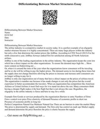 Differientiating Between Market Structures Essay
Differentiating Between Market Structures
Name
ECO/365
Date
Instructor
Differentiating Between Market Structures
The airline industry is a competitive market in society today. It is a perfect example of an oligopoly
market structure because it is highly concentrated. There are many large players within the industry
but only a few that determine the market prices like JetBlue. According to CNN Travel (2013) For the
ninth consecutive year, JetBlue Airways ranked first for satisfaction among all North American
airlines.
JetBlue is one of the leading organizations in the airline industry. The organization keeps the costs low
which has a direct impact on the other organizations. To ensure the demand stays high the ... Show
more content on Helpwriting.net ...
Or, when it is around the time of the year when the organizations know consumers will be traveling
and he or she will be willing to pay the higher prices. The demand seems to rise during these times but
the supply does not change therefore allowing the prices to increase and increase until consumers are
no longer willing to pay for it.
JetBlue is only one organization out of many that have a direct impact on the prices of airlines travel.
The organization is number one because it has made changes to not only the prices but the overall
experience to better accommodate the travelers. When an organization has competition like American
Airlines or United Airlines it must find ways for it to stand out above the rest. Many consumers think
having a cheaper flight makes it the best flight but that is not always the case. Regardless, the
oligopoly in the airline industry is fierce and here to stay for a while.
Example firm Goods or services produced by the organization Barriers to entry Numbers of firms
Firm s control over price Price elasticity of demand Presence of economic profits in short run
Presence of economic profits in long run
Perfect Competition Natural Gas Marketer Natural Gas There are no barriers to enter the market Many
The price is determined by supply and demand. The firm only has control on mark ups Market supply
and demand determine the price therefore the price is elastic because the supply
... Get more on HelpWriting.net ...
 