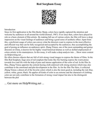 Red Sorghum Essay
Introduction
Since its first application in the film Becky Sharp, colors have rapidly captured the attention and
welcome by audiences in all around the world (Semsel, 1987). Ever since then, colors have played its
role as a basic element of film artistic. By making full use of various colors, the film will leave a deep
impression on the visual feelings of audiences and bring a good sense of aesthetic effect. Apart from
this, a proficient usage of colors can convey what the directors want to express in the most effective
and efficient way that can be fully recognized and accepted by the audiences, thus accomplishing the
goal of posing an influence on audiences spirit. Zhang Yimou, one of the most outstanding and genius
directors in China, is known for his highly visual historical dramas as well as skilled employment of
colors artistic in his masterpieces. In this essay, it will make a deep analysis into ... Show more content
on Helpwriting.net ...
He often chooses objects that are full of rich strong visual images to express the theme of films. In the
film Red Sorghum, huge area of red sorghum that looks like fire burning express the warm praise
towards love and life with the help of pure and intense application of the color of red. In the film Ju
Dou, Zhang Yimou appoints the colored dyeing cloth endowed with strong emotion which may also
contribute to the emotional and plot development in the film. As for the film The Hero, it collected
Zhang Yimou s almost all of the favorite colors which is also the most good at, including the red, blue,
yellow, white, green, black. He applies all kinds of color to an extreme and the characters of clothing
color are not only contribute to the formation of strong visual impact but also to the distinguish
between the plot
... Get more on HelpWriting.net ...
 